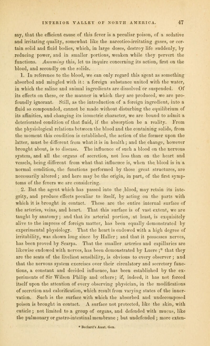 say, that the efficient cause of this fever is a peculiar poison, of a sedative and irritating quality, somewhat like the narcotico-irritating gases, or cer- tain solid and fluid bodies, which, in large doses, destroy life suddenly, by reducing power, and in smaller portions, weaken while they pervert the functions. Assuming this, let us inquire concerning its action, first on the blood, and secondly on the solids. 1. In reference to the blood, we can only regard this agent as something absorbed and mingled with it: a foreign substance united with the water, in which the saline and animal ingredients are dissolved or suspended. Of its effects on these, or the manner in which they are produced, we are pro- foundly ignorant. Still, as the introduction of a foreign ingredient, into a fluid so compounded, cannot be made without disturbing the equilibrium of its affinities, and changiug its isometric character, we are bound to admit a deteriorated condition of that fluid, if the absorption be a reality. From the physiological relations between the blood and the containing solids, from the moment this condition is established, the action of the former upon the latter, must be different from what it is in health; and the change, however brought about, is to disease. The influence of such a blood on the nervous system, and all the organs of secretion, not less than on the heart and vessels, being different from what that influence is, when the blood is in a normal condition, the functions performed by those great structures, are necessarily altered ; and here may be the origin, in part, of the first symp- toms of the fevers we are considering. 2. But the agent which has passed into the blood, may retain its inte- grity, and produce effects peculiar to itself, by acting on the parts with which it is brought in contact. These are the entire internal surface of the arteries, veins, and heart. That this surface is of vast extent, we are taught by anatomy; and that its arterial portion, at least, is exquisitely alive to the impress of foreigu matter, has been equally demonstrated by experimental physiology. That the heart is endowed with a high degree of irritability, was shown long since by Haller; and that it possesses nerves, has been proved by Scarpa. That the smaller arteries and capillaries are likewise endowed with nerves, has been demonstrated by Lucre ;* that they are the seats of the liveliest sensibility, is obvious to every observer ; and that the nervous system exercises over their circulatory and secretory func- tions, a constant and decided influence, has been established by the ex- periments of Sir Wilson Philip and others; if, indeed, it has not forced itself upon the attention of every observing physician, in the modifications of secretion and calorification, which result from varying states of the inner- vation. Such is the surface with which the absorbed and undecomposed poison is brought in contact. A surface not protected, like the skin, with cuticle ; not limited to a group of organs, and defended with mucus, like the pulmonary or gastro-intestinal membrane ; but undefended; more exten- * Beclard's Aoat. Gen.