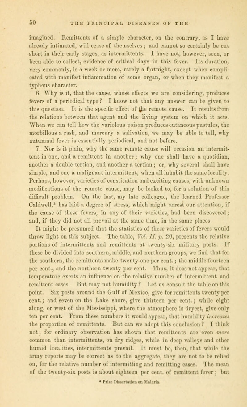imagined. Remittents of a simple character, on the contrary, as I have already intimated, will cease of themselves ; and cannot so certainly be cut short in their early stages, as intermittents. I have not, however, seen, or been able to collect, evidence of critical days in this fever. Its duration, very commonly, is a week or more, rarely a fortnight, except when compli- cated with manifest inflammation of some organ, or when they manifest a typhous character. G. Why is it, that the cause, whose effects we are considering, produces fevers of a periodical type ? I know not that any answer can be given to this question. It is the specific effect of $e remote cause. It results from the relations between that agent and the living system on which it acts. When we can tell how the variolous poison produces cutaneous pustules, the morbillous a rash, and mercury a salivation, we may be able to tell, why autumnal fever is essentially periodical, and not before. 7. Nor is it plain, why the same remote cause will occasion an intermit- tent in one, and a remittent in another; why one shall have a quotidian, another a double tertian, and another a tertian; or, why several shall have simple, and one a malignant intermittent, when all inhabit the same locality. Perhaps, however, varieties of constitution and exciting causes, with unknown modifications of the remote cause, may be looked to, for a solution of this difficult problem. On the last, my late colleague, the learned Professor Caldwell,* has laid a degree of stress, which might arrest our attention, if the cause of these fevers, in any of their varieties, bad been discovered; and, if they did not all prevail at the same time, in the same places. It might be presumed that the statistics of these varieties of fevers would throw light on this subject. The table, )'/. 11. p. 20, presents the relative portions of intermittents and remittents at twenty-six military posts. If these be divided into southern, middle, and northern groups, we find that for the southern, the remittents make twenty-one per cent.; the middle fourteen per cent., and the northern twenty per cent. Thus, it does not appear, that temperature exerts an influence on the relative number of intermittent and remittent cases. But may not humidity? Let us consult the table on this point. Six posts around the Gulf of Mexico, give for remittents twenty per cent.; and seven on the Lake shore, give thirteen per cent.; while eight along, or west of the Mississippi, where the atmosphere is dryest, give only ten per cent. From these numbers it would appear, that humidity inn the proportion of remittents. But can we adopt this conclusion '! I think nut; for ordinary observation has shown that remittents are even more common than intermittents, on dry ridges, while in deep valleys and ether humid localities, intermittents prevail. It must bo, then, that while the army reports maj be oorreol as to the aggregate, they are not to he relied on, for the relative number of intermitting and remitting eases. The mean of the twenty-six posts is about eighteen per cent, of remittent fever; but • Prize I>tascrt&tiou on Miliaria.