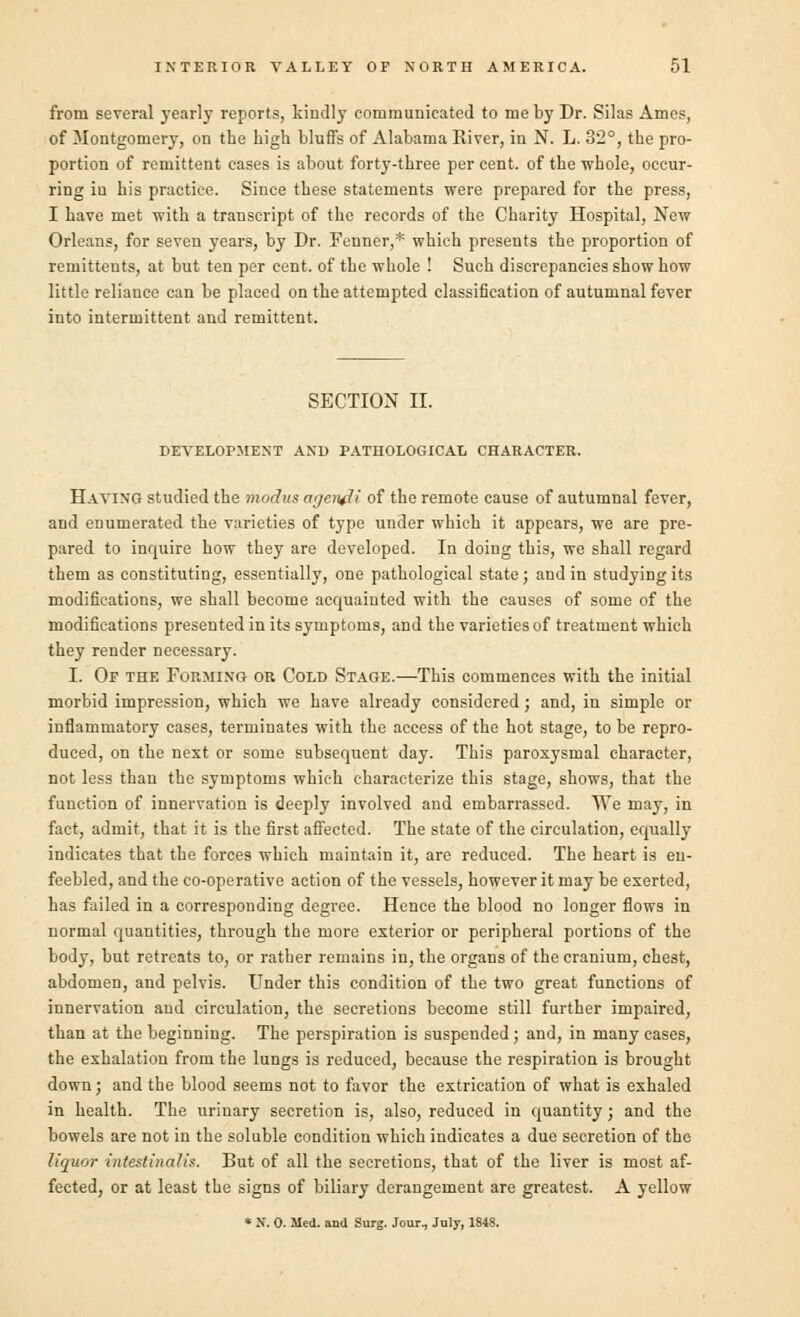 from several yearly reports, kindly communicated to me by Dr. Silas Ames, of Montgomery, on the high bluffs of Alabama River, in N. L. 32°, the pro- portion of remittent eases is about forty-three per cent, of the whole, occur- ring in his practice. Since these statements were prepared for the press, I have met with a transcript of the records of the Charity Hospital, New Orleans, for seven years, by Dr. Fcnner,* which presents the proportion of remittents, at but ten per cent, of the whole ! Such discrepancies show how little reliance can be placed on the attempted classification of autumnal fever into intermittent and remittent. SECTION II. DEVELOPMENT AND PATHOLOGICAL CHARACTER. Having studied the modus at/end i of the remote cause of autumnal fever, and enumerated the varieties of type under which it appears, we are pre- pared to inquire how they are developed. In doing this, we shall regard them as constituting, essentially, one pathological state; and in studying its modifications, we shall become acquainted with the causes of some of the modifications presented in its symptoms, and the varieties of treatment which they render necessary. I. Op the Forming or Cold Stage.—This commences with the initial morbid impression, which we have already considered; and, in simple or inflammatory cases, terminates with the access of the hot stage, to be repro- duced, on the next or some subsequent day. This paroxysmal character, not less than the symptoms which characterize this stage, shows, that the function of innervation is deeply involved and embarrassed. We may, in fact, admit, that it is the first affected. The state of the circulation, equally indicates that the forces which maintain it, are reduced. The heart is en- feebled, and the co-operative action of the vessels, however it may be exerted, has failed in a corresponding degree. Hence the blood no longer flows in normal quantities, through the more exterior or peripheral portions of the body, but retreats to, or rather remains in, the organs of the cranium, chest, abdomen, and pelvis. Under this condition of the two great functions of innervation and circulation, the secretions become still further impaired, than at the beginning. The perspiration is suspended ; and, in many cases, the exhalation from the lungs is reduced, because the respiration is brought down; and the blood seems not to favor the extrication of what is exhaled in health. The urinary secretion is, also, reduced in quantity; and the bowels are not in the soluble condition which indicates a due secretion of the liquor intestinalis. But of all the secretions, that of the liver is most af- fected, or at least the signs of biliary derangement are greatest. A yellow * N. O. Med. and Surg. Jour., July, 184S.