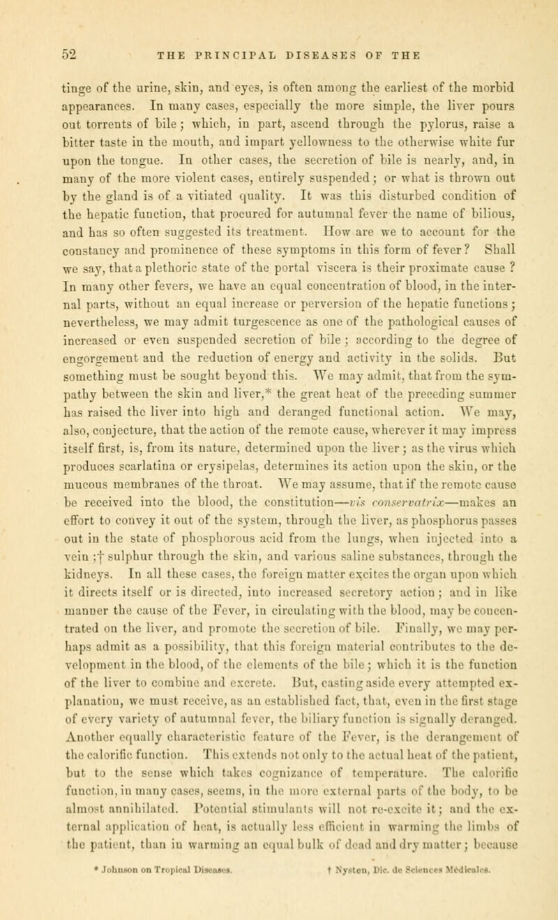 tinge of the urine, skin, and eyes, is often among the earliest of the morbid appearances. In many cases, especially the more simple, the liver pours out torrents of bile ; which, in part, ascend through the pylorus, raise a bitter taste in the mouth, and impart yellowness to the otherwise white fur upon the tongue. In other cases, the secretion of bile is nearly, and, in many of the more violent cases, entirely suspended; or what is thrown out by the gland is of a vitiated quality. It was this disturbed condition of the hepatic function, that procured for autumnal fever the name of bilious, and has so often suggested its treatment. How are we to account for the constancy and prominence of these symptoms in this form of fever ? Shall we say, that a plethoric state of the portal viscera is their proximate cause ? In many other fevers, we have an equal concentration of blood, in the inter- nal parts, without an equal increase or perversion of the hepatic functions; nevertheless, we may admit turgeseence as one of the pathological causes of increased or even suspended secretion of bile; according to the degree of engorgement and the reduction of energy and activity in the solids. But something must be sought beyond this. We may admit, that from the sym- pathy between the skin and liver,* the great heat of the preceding summer has raised the liver into high and deranged functional acti m. We may, also, conjecture, that the action of the remote cause, wherever it may impress itself first, is, from its nature, determined upon the liver ; as the virus which produces scarlatina or erysipelas, determines its action upon the skin, or the mucous membranes of the throat. We may assume, that if the remote cause be received into the blood, the constitution—vis conservatrix—makes an effort to convey it out of the system, through the liver, as phosphorus passes out in the state of phosphorous acid from the lungs, when injected into a vein ;•} sulphur through the skin, and various saline substances, through the kidneys. In all these cases, the foreign matter excites the organ upon which it directs itself or is directed, into increased secretory action ; and in like manner the cause of the Fever, in circulating with the blood, may be concen- trated on the liver, and promote the secretion of bile. Finally, we may per- haps admit as a possibility, that this foreign material contributes to tlie de- velopment in the blood, of the elements of the bile; which it is the function of the liver to combine and excrete. But, oasting aside every attempted ex- planation, we must receive, as an established fact, that, even in the first of every variety of autumnal fever, the biliary function is signally deranged. Another equally characteristic feature of the Fever, is the derangement of the calorific function. This extends doI onlv to 'he actual heal of the patient, but to the sen>e which takes cognizance of temperature. The calorific function, in many pases, seems, in the more external parts of the body, to be almost annihilated. Potential stimulants will not re-exoite it; and the ex- ternal application of heat, is actually Less efficient in wanning the limbs of the patient, than in warming an equal hulk of 'lead and <\r\ mat ti • JohniOD onTroploa] D | S> un,]>lo.da8d«nc<