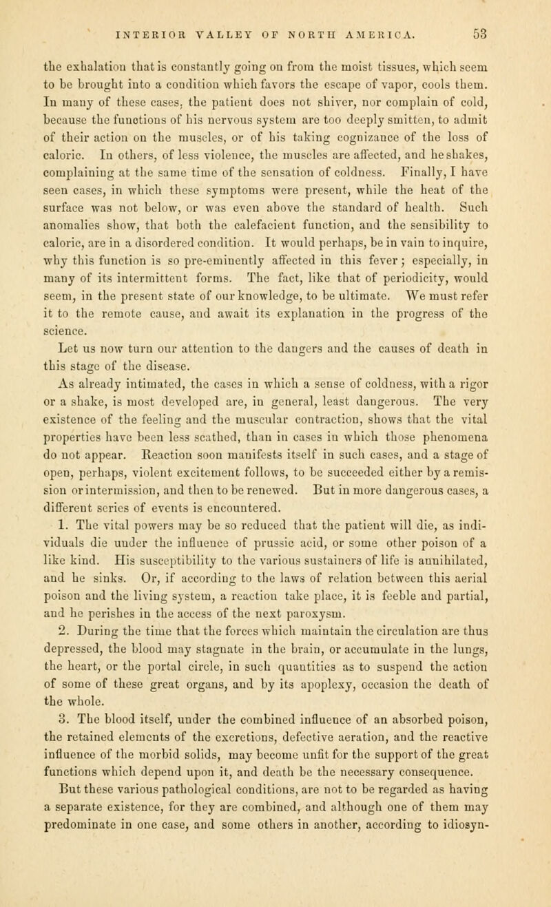 the exhalation that is constantly going on from the moist tissues, which seem to be brought into a condition which favors the escape of vapor, cools them. In many of these cases, the patient does not shiver, nor complain of cold, because the functions of his nervous system are too deeply smitten, to admit of their action on the muscles, or of his taking cognizance of the loss of caloric. In others, of less violence, the muscles are affected, and he shakes, complaining at the same time of the sensation of coldness. Finally, I have seen cases, in which these symptoms were present, while the heat of the surface was not below, or was even above the standard of health. Such anomalies show, that both the calefacient function, and the sensibility to caloric, are in a disordered condition. It would perhaps, be in vain to inquire, why this function is so pre-eminently affected in this fever; especially, in many of its intermittent forms. The fact, like that of periodicity, would seem, in the present state of our knowledge, to be ultimate. We must refer it to the remote cause, and await its explanation in the progress of the science. Let us now turn our attention to the daugers and the causes of death in this stage of the disease. As already intimated, the cases in which a sense of coldness, with a rigor or a shake, is most developed are, in general, least dangerous. The very existence of the feeling and the muscular contraction, shows that the vital properties have been less scathed, than in cases in which those phenomena do not appear. Keaction soon manifests itself in such cases, and a stage of open, perhaps, violent excitement follows, to be succeeded either by a remis- sion or intermission, and then to be renewed. But in more dangerous cases, a different scries of events is encountered. 1. The vital powers may be so reduced that the patient will die, as indi- viduals die under the influence of prussic acid, or some other poison of a like kind. His susceptibility to the various sustainers of life is annihilated, and he sinks. Or, if according to the laws of relation between this aerial poison and the living system, a reaction take place, it is feeble and partial, and he perishes in the access of the next paroxysm. 2. During the time that the forces which maintain the circulation are thus depressed, the blood may stagnate in the brain, or accumulate in the lungs, the heart, or the portal circle, in such quantities as to suspend the action of some of these great organs, and by its apoplexy, occasion the death of the whole. 3. The blood itself, under the combined influence of an absorbed poison, the retained elements of the excretions, defective aeration, and the reactive influence of the morbid solids, may become unfit for the support of the great functions which depend upon it, and death be the necessary consequence. But these various pathological conditions, are not to be regarded as having a separate existence, for they are combined, and although one of them may predominate in one case, and some others in another, according to idiosyn-