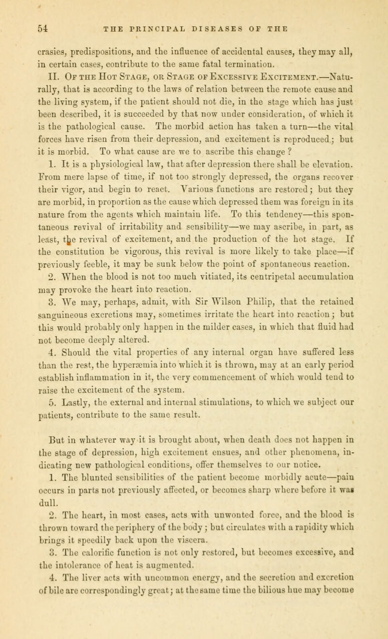 crasies, predispositioDS, and the influence of accidental causes, they may all, in certain eases, contribute to the same fatal termination. II. Of the Hot Stage, or Stage of Excessive Excitement.—Natu- rally, that is according to the laws of relation between the remote cause and the living system, if the patient should not die, in the stage which has just been described, it is succeeded by that now under consideration, of which it is the pathological cause. The morbid action has taken a turn—the vital forces have risen from their depression, and excitement is reproduced; but it is morbid. To what cause are we to ascribe this change ? 1. It is a physiological law, that after depression there shall be elevation. From mere lapse of time, if not too strongly depressed, the organs recover their vigor, and begin to react. Various functions are restored; but they are morbid, in proportion as the cause which depressed them was foreign in its nature from the agents which maintain life. To this tendency—this spon- taneous revival of irritability and sensibility—we may ascribe, in part, as least, tjje revival of excitement, and the production of the hot stage. If the constitution be vigorous, this revival is more likely to take place—if previously feeble, it may be sunk below the point of spontaneous reaction. 2. When the blood is not too much vitiated, its centripetal aceuruulatiim may provoke the heart into reaction. 3. We may, perhaps, admit, with Sir Wilson Philip, that the retained sanguineous excretions may, sometimes irritate the heart into reaction; but this would probably only happen in the milder cases, in which that fluid had not become deeply altered. 4. Should the vital properties of any internal organ have suffered less than the rest, the hyperemia into which it is thrown, may at an early period establish inflammation in it, the very commencement of which would tend to raise the excitement of the system. 5. Lastly, the external and internal stimulations, to which we subject our patients, contribute to the same result. But in whatever way it is brought about, when death does not happen in the stage of depression, high excitement ensues, and other phenomena, in- dicating new pathological conditions, offer themselves to our notice. 1. The blunted sensibilities of the patient become morbidly acute—pain occurs in parts not previously affected, or becomes sharp where before it was dull. 2. The heart, in most cases, acts with unwonted force, and the blood is thrown toward the periphery of the body ; but circulates with a rapidity which brings it speedily back upon the viscera. 3. The calorific function is not only restored, but becomes excessive, and the intolerance of heat is augmented. 4. The liver acta with uncommon energy, and the secretion and excretion of bile are correspondingly great; at the name time the bilious hue may become