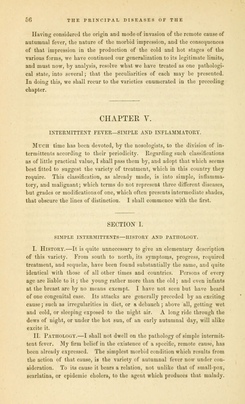 Having considered the origin and mode of invasion of the remote cause of autumnal fever, the nature of the morbid impression, aud the consequences of that impressiou in the production of the cold and hot stages of the various forms, we have continued our generalization to its legitimate limits, and must now, by analysis, resolve what we have treated as one pathologi- cal state, into several; that the peculiarities of each may be presented. In doing this, we shall recur to the varieties enumerated in the preceding chapter. CHAPTER V. INTERMITTENT FEVER—SIMPLE AND INFLAMMATORY. Much time has been devoted, by the nosologists, to the division of in- termittents according to their periodicity. Regarding such classifications as of little practical value, I shall pass them by, and adopt that which seems best fitted to suggest the variety of treatment, which in this country they require. This classification, as already made, is into simple, inflamma- tory, and malignant; which terms do not represent three different diseases, but grades or modifications of one, which often presents intermediate shades, that obscure the lines of distinction. I shall commence with the first. SECTION I. SIMPLE INTERMITTENTS—HISTORY AND PATHOLOGY. I. History.—It is quite unnecessary to give an elementary description of this variety. From south to north, its symptoms, progress, required treatment, and sequelaj, have been found substantially the same, and quite identical with those of all other times and countries. Persons of every age are liable to it; the young rather more than the old; and even infants at the breast arc by no means exempt. I have not seen but have heard of one congeuital case. Its attacks are generally preceded by an exciting cause; such as irregularities in diet, or a debauch; above all, getting wet and cold, or sleeping exposed to the night air. A long ride through the dews of night, or under the hot suu, of an early autumnal day, will alike excite it. II. Pathology.—I shall not dwell on the pathology of simple intermit- tent fever. My firm belief in the existence of a specific, remote cause, h:is been already expressed. The simplest morbid condition which results from the action of that cause, is the variety of autumnal fever now under con- sideration. To its cause it bears a relation, not unlike that of small-pox, Ecarlatina, or epidemic cholera, to the agent which produces that malady.