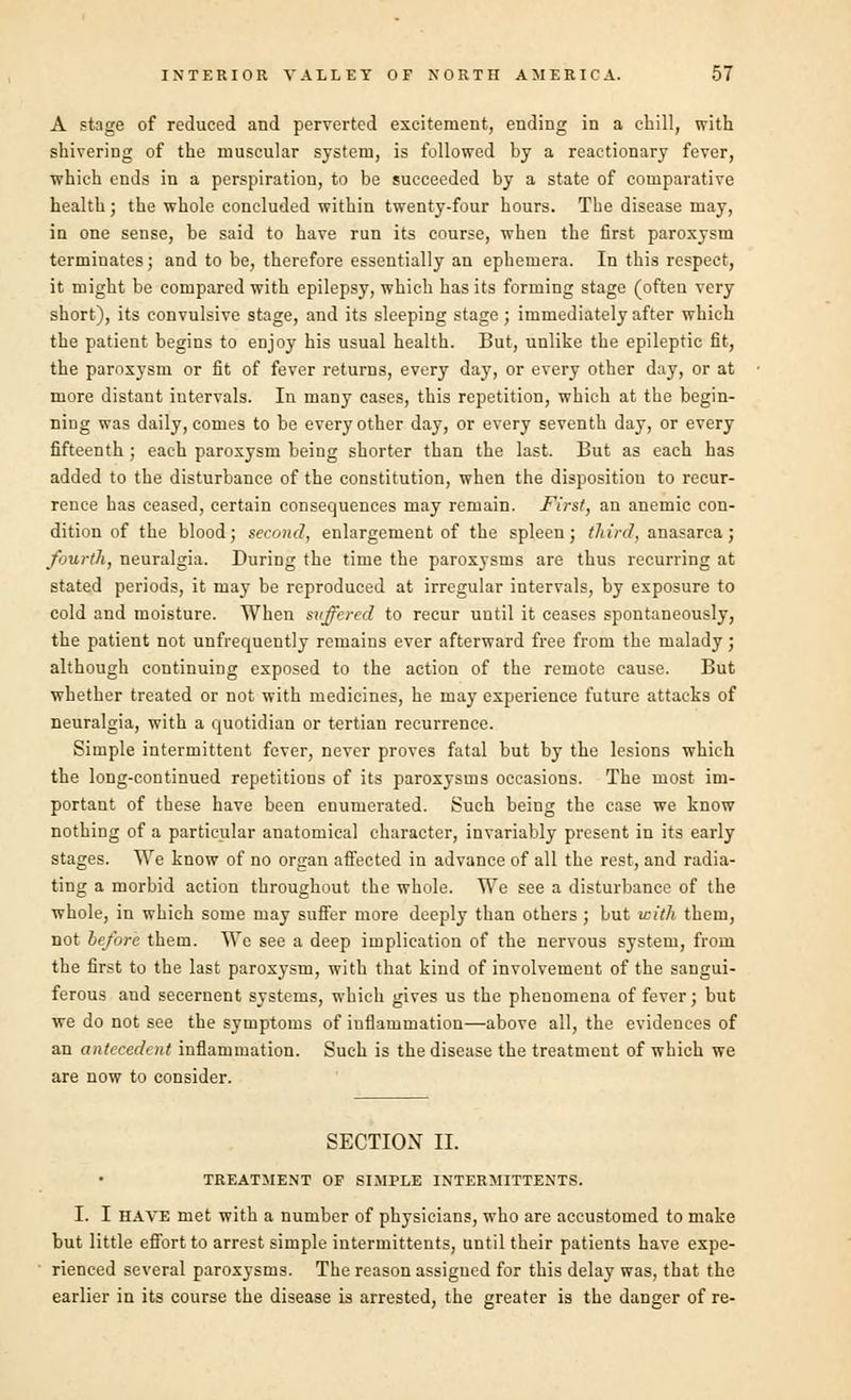 A stage of reduced and perverted excitement, ending in a chill, with shivering of the muscular system, is followed by a reactionary fever, which ends in a perspiration, to be succeeded by a state of comparative health; the whole concluded within twenty-four hours. The disease may, in one sense, be said to have run its course, when the first paroxysm terminates; and to be, therefore essentially an ephemera. In this respect, it might be compared with epilepsy, which has its forming stage (often very short), its convulsive stage, and its sleeping stage ; immediately after which the patient begins to enjoy his usual health. But, unlike the epileptic fit, the paroxysm or fit of fever returns, every day, or every other day, or at more distant intervals. In many cases, this repetition, which at the begin- ning was daily, comes to be every other day, or every seventh day, or every fifteenth ; each paroxysm being shorter than the last. But as each has added to the disturbance of the constitution, when the disposition to recur- rence has ceased, certain consequences may remain. First, an anemic con- dition of the blood; second, enlargement of the spleen; third, anasarca; fourth, neuralgia. During the time the paroxysms are thus recurring at stated periods, it may be reproduced at irregular intervals, by exposure to cold and moisture. When suffered to recur until it ceases spontaneously, the patient not unfrequently remains ever afterward free from the malady ; although continuing exposed to the action of the remote cause. But whether treated or not with medicines, he may experience future attacks of neuralgia, with a quotidian or tertian recurrence. Simple intermittent fever, never proves fatal but by the lesions which the long-continued repetitions of its paroxysms occasions. The most im- portant of these have been enumerated. Such being the case we know nothing of a particular anatomical character, invariably present in its early stages. We know of no organ affected in advance of all the rest, and radia- ting a morbid action throughout the whole. We see a disturbance of the whole, in which some may suffer more deeply than others ; but with them, not before them. We see a deep implication of the nervous system, from the first to the last paroxysm, with that kind of involvement of the sangui- ferous and secernent systems, which gives us the phenomena of fever; but we do not see the symptoms of inflammation—above all, the evidences of an antecedent inflammation. Such is the disease the treatment of which we are now to consider. SECTION II. TREATMENT OF SIMPLE INTERMITTENTS. I. I have met with a number of physicians, who are accustomed to make but little effort to arrest simple intermitteuts, until their patients have expe- rienced several paroxysms. The reason assigned for this delay was, that the earlier in its course the disease is arrested, the greater is the danger of re-