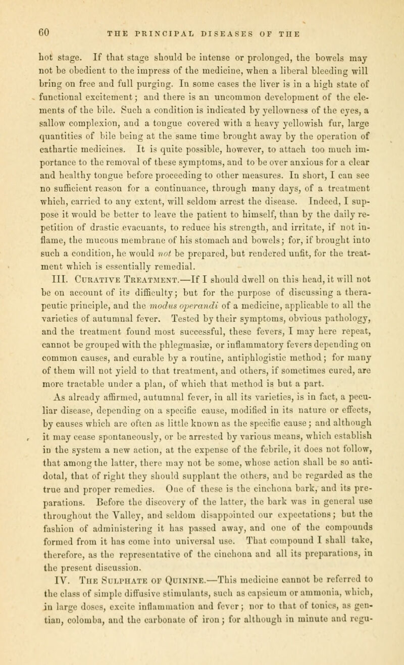 hot stage. If that stage should be intense or prolonged, the bowels may not be obedient to the impress of the medicine, when a liberal bleeding will bring on free and full purging. In some cases the liver is in a high state of functional excitement; and there is an uncommon development of the ele- ments of the bile. Such a condition is indicated by yellowness of the eyes, a sallow complexion, and a tongue covered with a heavy yellowish fur, large quantities of bile being at the same time brought away by the operation of cathartic medicines. It is quite possible, however, to attach too much im- portance to the removal of these symptoms, and to be over anxious for a clear and healthy tongue before proceeding to other measures. Iu short, I can see no sufficient reason for a continuance, through many days, of a treatment which, carried to any extent, will seldom arrest the disease. Indeed, I sup- pose it would be better to leave the patient to himself, than by the daily re- petition of drastic evacuants, to reduce his strength, and irritate, if not in- flame, the mucous membraue of his stomach and bowels; for, if brought into such a condition, he would not be prepared, but rendered unfit, for the treat- ment which is essentially remedial. III. Curative Treatment.—If I should dwell on this head, it will not be on account of its difficulty; but for the purpose of discussing a thera- peutic principle, and the modus operandi of a medicine, applicable to all the varieties of autumnal fever. Tested by their symptoms, obvious pathology, and the treatment found most successful, these fevers, I may here repeat, cannot be grouped with the phlegmasia}, or inflammatory fevers depending on common causes, and curable by a routine, antiphlogistic method; for many of them will not yield to that treatment, and others, if sometimes cured, are more tractable under a plan, of which that method is but a part. As already affirmed, autumnal fever, iu all its varieties, is in fact, a pecu- liar disease, depending on a specific cause, modified in its nature or effects, by causes which are often as little known as the specific cause; and although it may cease spontaneously, or be arrested by various means, which establish in the system a new action, at the expense of the febrile, it does not follow, that among the latter, there may not be some, whose action shall be so anti- dotal, that of right they should supplant the others, and be regarded as the true and proper remedies. One of these is the cinchona bark, and its pre- parations. Before the discovery of the latter, the bark was in general use throughout the Valley, and seldom disappointed our expectations; but the fashion of administering it has passed away, and one of the compounds formed from it has come into universal use. That compound I shall take, therefore, as the representative of the cinchona and all its preparations, in the present discussion. IV. The Sri.i'iiate of Quinine.—This medicine cannot be referred t<i the class of simple diffusive stimulants, such as capsicum or ammonia, which, in large doses, excite inflammation and fever; nor to that of tonics, as gen- tian, oolomba, and the carbonate of iron; for although in minute and regU-