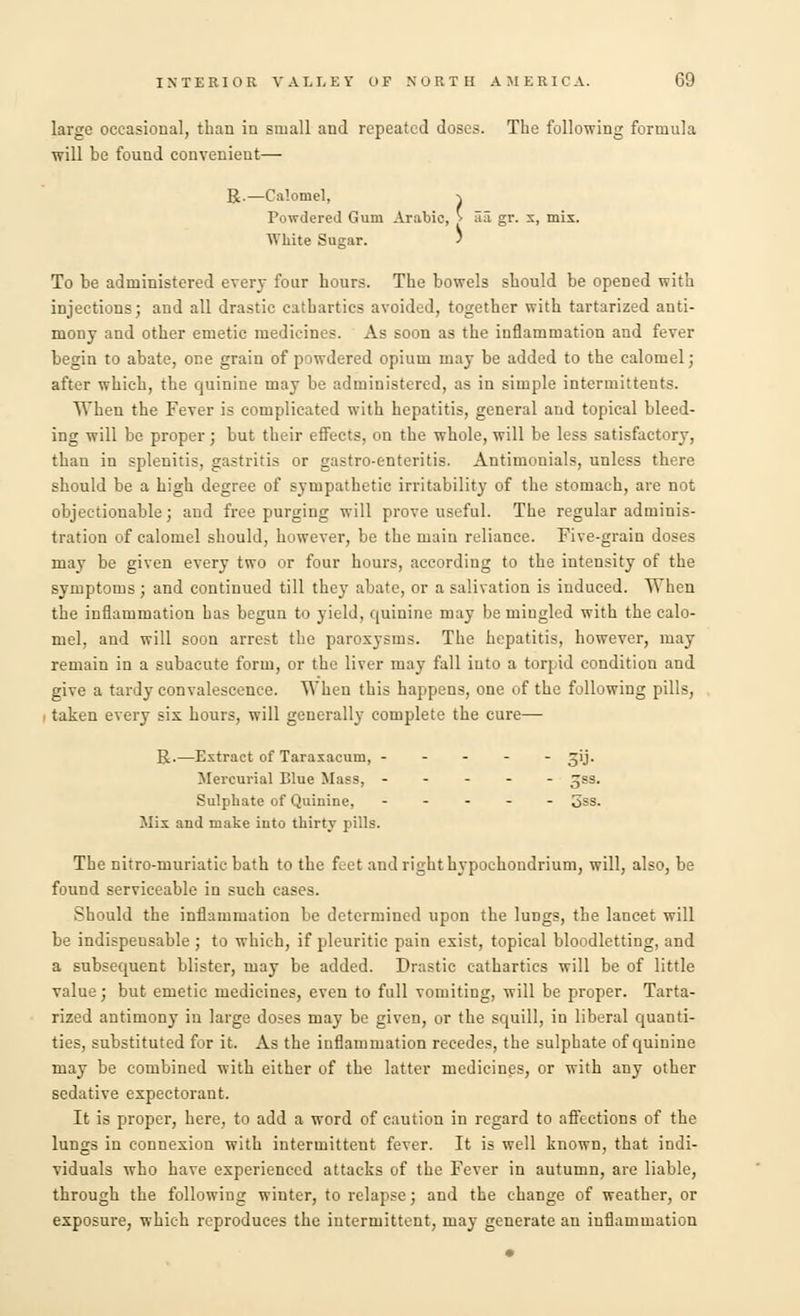 large occasional, than in small and repeated doses. The following formula will be found convenient— R.—Calomel, ^ Powdered Gum Arabic, > 33 gr. x, mix. White Sugar. > To be administered every four hours. The bowels should be opened with injections; and all drastic cathartics avoided, together with tartarized anti- mony and other emetic medicines. As soon as the inflammation and fever begin to abate, one grain of powdered opium may be added to the calomel; after which, the quinine may be administered, as in simple intermittents. When the Fever is complicated with hepatitis, general and topical bleed- ing will be proper; but their effects, on the whole, will be less satisfactory, than in splenitis, gastritis or gastro-enteritis. Antimonials, unless there should be a high degree of sympathetic irritability of the stomach, are not objectionable; and free purging will prove useful. The regular adminis- tration of calomel should, however, be the main reliance. Five-grain doses may be given every two or four hours, according to the intensity of the symptoms; and continued till they abate, or a salivation is induced. When the inflammation has begun to yield, quinine may be mingled with the calo- mel, and will soon arrest the paroxysms. The hepatitis, however, may remain in a subacute form, or the liver may fall into a torpid condition and give a tardy convalescence. When this happens, one of the following pills, i taken every six hours, will generally complete the cure— R.—Extract of Taraxacum, ----- 31J. Mercurial Blue Mass, ----- -ss. Sulphate of Quinine, ----- 5SS. Mix and make into thirty pills. The nitro-muriatic bath to the feet and right hypochondrium, will, also, be found serviceable in such eases. Should the inflammation be determined upon the lungs, the lancet will be indispeusable ; to which, if pleuritic pain exist, topical bloodletting, and a subsequent blister, may be added. Drastic cathartics will be of little value; but emetic medicines, even to full vomiting, will be proper. Tarta- rized antimony in large doses may be given, or the squill, in liberal quanti- ties, substituted for it. As the inflammation recedes, the sulphate of quinine may be combined with either of the latter medicines, or with any other sedative expectorant. It is proper, here, to add a word of caution in regard to affections of the lungs in connexion with intermittent fever. It is well known, that indi- viduals who have experienced attacks of the Fever in autumn, are liable, through the following winter, to relapse; and the change of weather, or exposure, which reproduces the intermittent, may generate an inflammation