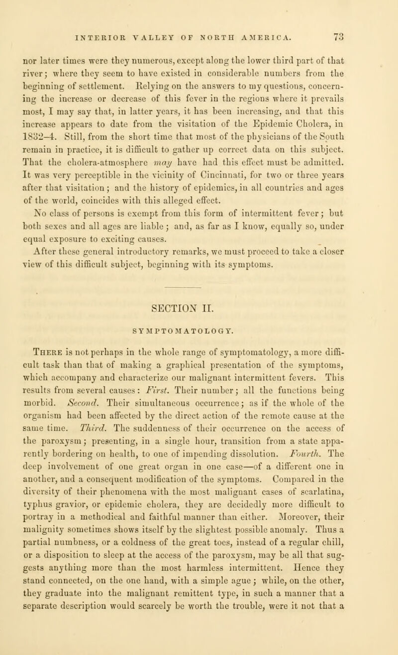 nor later times were they numerous, except along the lower third part of that river; where they seem to have existed in considerable numbers from the beginning of settlement. Relying on the answers to my questions, concern- ing the increase or decrease of this fever in the regions where it prevails most, I may say that, in latter years, it has been increasing, and that this increase appears to date from the visitation of the Epidemic Cholera, in 183:2—4. Still, from the short time that most of the physicians of the South remain in practice, it is difficult to gather up correct data on this subject. That the cholera-atmosphere may have had this effect must be admitted. It was very perceptible in the vicinity of Cincinnati, for two or three years after that visitation ; and the history of epidemics, in all countries and ages of the world, coincides with this alleged effect. No class of persons is exempt from this form of intermittent fever; but both sexes and all ages are liable; and, as far as I know, equally so, under equal exposure to exciting causes. After these general introductory remarks, we must proceed to take a closer view of this difficult subject, beginning with its symptoms. SECTION II. SYMPTOMATOLOGY. There is not perhaps in the whole range of symptomatology, a more diffi- cult task than that of making a graphical presentation of the symptoms, which accompany and characterize our malignant intermittent fevers. This results from several causes: First. Their number; all the functions being morbid. Second. Their simultaneous occurrence; as if the whole of the organism had been affected by the direct action of the remote cause at the same time. Third. The suddenness of their occurrence on the access of the paroxysm; presenting, in a single hour, transition from a state appa- rently bordering on health, to one of impending dissolution. Fourth. The deep involvement of one great organ in one case—of a different one in another, and a consequent modification of the symptoms. Compared in the diversity of their phenomena with the most malignant cases of scarlatina, typhus gravior, or epidemic cholera, they are decidedly more difficult to portray in a methodical and faithful manner than either. Moreover, their malignity sometimes shows itself by the slightest possible anomaly. Thus a partial numbness, or a coldness of the great toes, instead of a regular chill, or a disposition to sleep at the access of the paroxysm, may be all that sug- gests anything more than the most harmless intermittent. Hence they stand connected, on the one hand, with a simple ague; while, on the other, they graduate into the malignant remittent type, in such a manner that a separate description would scarcely be worth the trouble, were it not that a