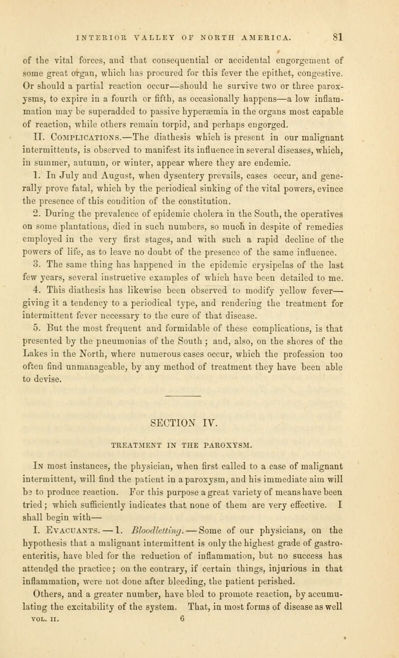 of the vital forces, and tbat consequential or accidental engorgement of some great organ, which has procured for this fever the epithet, congestive. Or should a partial reaction occur—should he survive two or three parox- ysms, to expire in a fourth or fifth, as occasionally happens—a low inflam- mation may be superadded to passive hyperemia in the organs most capable of reaction, while others remain torpid, and perhaps engorged. IT. Complications.—The diathesis which is present in our malignant intermittents, is observed to manifest its influence in several diseases, which, in summer, autumn, or winter, appear where they are endemic. 1. In July and August, when dysentery prevails, cases occur, and gene- rally prove fatal, which by the periodical sinking of the vital powers, evince the presence of this condition of the constitution. 2. During the prevalence of epidemic cholera in the South, the operatives on some plantations, died in such numbers, so much in despite of remedies employed in the very first stages, and with such a rapid decline of the powers of life, as to leave no doubt of the presence of the same influence. 3. The same thing has happened in the epidemic erysipelas of the last few years, several instructive examples of which have been detailed to me. 4. This diathesis has likewise been observed to modify yellow fever— giving it a tendency to a periodical type, and rendering the treatment for intermittent fever necessary to the cure of that disease. 5. But the most frequent and formidable of these complications, is that presented by the pneumonias of the South; and, also, on the shores of the Lakes in the North, where numerous cases occur, which the profession too often find unmanageable, by any method of treatment they have been able to devise. SECTION IV. treatment in the paroxysm. In most instances, the physician, when first called to a case of malignant intermittent, will find the patient in a paroxysm, and his immediate aim will t>3 to produce reaction. For this purpose a great variety of means have been tried; which sufficiently indicates that none of them are very effective. I shall begin with—■ I. Evacuants.—1. Bloodletting. — Some of our physicians, on the hypothesis that a malignant intermittent is only the highest grade of gastro- enteritis, have bled for the reduction of inflammation, but no success has attended the practice; on the contrary, if certain things, injurious in that inflammation, were not done after bleeding, the patient perished. Others, and a greater number, have hied to promote reaction, by accumu- lating the excitability of the system. That, in most forms of disease as well VOL. II. 6