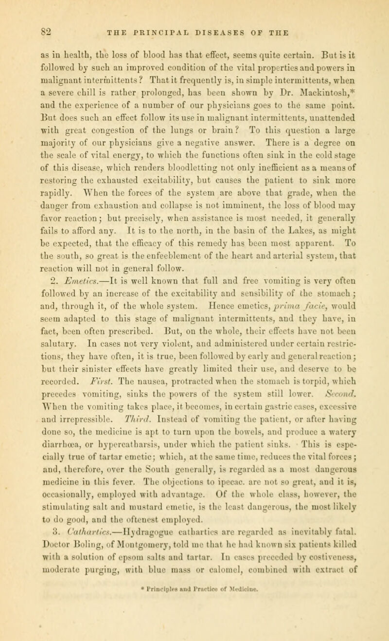 as in health, the loss of blood has that effect, seems quite certain. But is it followed by such an improved condition of the vital properties and powers in malignant intermittent* ? That it frequently is, in simple intermittents, when a severe chill is rather prolonged, has been shown by Dr. Mackintosh,* and the experience of a number of our physicians goes to the same point. But does such an effect follow its use in malignant intermittents, unattended with great congestion of the lungs or brain? To this question a large majority of our physicians give a negative answer. There is a degree on the scale of vital energy, to which the functions often siuk in the cold stage of this disease, which renders bloodletting not onlj- inefficient as a means of restoring the exhausted excitability, but causes the patient to sink more rapidly. When the forces of the system are above that grade, when the danger from exhaustion and collapse is not imminent, the loss of blood may favor reaction ; but precisely, when assistance is most needed, it generally fails to afford any. It is to the north, in the basin of the Lakes, as might be expected, that the efficacy of this remedy has been most apparent. To the s mth, so great is the enfeeblement of the heart and arterial system, that reaction will not in general follow. '2. Emetics.—It is well known that full and free vomiting is very often followed by an increase of the excitability and sensibility of the stomach ; and, through it, of the whole system. Ilence emetics, / would seem adapted to this stage of malignant intermittents, and they have, in fact, been often prescribed. But, on the whole, their effects have not been salutary. In cases not very violent, and administered under certain restric- tions, they have often, it is true, been followed by early and general reaction ; but their sinister effects have greatly limited their use, and deserve recorded. First. The nausea, protracted when the stomach is torpid, which precedes vomiting, sinks the powers of the system still lower. 5S When the vomiting takes place, it becomes, in certain gastrii i i es, excessive and irrepressible. Third. Instead of vomiting the patient, or after having done so, the medicine is apt to turn upon the bowels, and produce a watery diarrhoea, or hypercatharsis, under whioh the patient sinks. This is < spe- cially true of tartar emetic; which, at the same time, reduces the vital forces; and, therefore, over the South generally, is regarded as a most dale medicine in this fever. The objections to ipecac, are not so great, and it is, occasionally, employed with advantage. Of the whole class, however, the stimulating salt and mustard I luetic, is tin least dangerous, the most likely to do good, and the oflcticst employed. 3. Cathartics,—Bydragogue cathartics are regarded as inevitably fatal. Doctor Holing, of Montgomery, told me that he had known sil patients killed with u solution of epsom silts and tartar. In cases preocded by costivi moderate purging, with blue mass or calomel, combined with extract of * Principle! nuJ Praetteo of Medlolna.