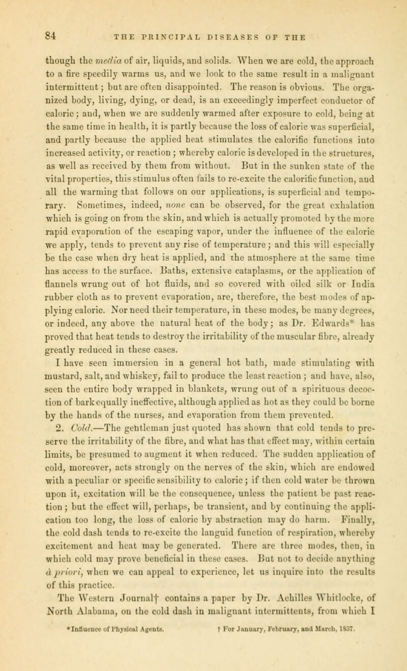 though the media of air, liquids, and solids. When we are cold, the approach to a fire speedily warms us, and we look to the same result in a malignant intermittent; but are often disappointed. The reason is obvious. The orga- nized body, living, dying, or dead, is an exceedingly imperfect conductor of caloric; and, when we are suddenly warmed after exposure to cold, being at the same time in health, it is partly because the loss of caloric was superficial, and partly because the applied heat stimulates the calorific functions into increased activity, or reaction ; whereby caloric is developed in the structures, as well as received by them from without. But in the sunken state of the vital properties, this stimulus often fails to re-excite the calorific function, and all the warming that follows on our applications, is superficial and tempo- rary. Sometimes, indeed, none can be observed, for the great exhalation which is going on from the skin, and which is actually promoted by the more rapid evaporation of the escaping vapor, under the influence of the caloric we apply, tends to prevent any rise of temperature; and this will especially be the ease when dry heat is applied, and the atmosphere at the same time has access to the surface. Baths, extensive cataplasms, or the application of flannels wrung out of hot fluids, and so covered with oiled silk or India rubber cloth as to prevent evaporation, are, therefore, the best modes of ap- plying caloric. Nor need their temperature, in these modes, be many di or indeed, any above the natural heat of the body; as Dr. Edwards* has proved that heat tends to destroy the irritability of the muscular fibre, already greatly reduced in these cases. I have seen immersion in a general hot bath, made stimulating with mustard, salt, and whiskey, fail to produce the least reaction ; and have, also, seen the entire body wrapped in blankets, wrung out of a spirituous decoc- tion of bark equally ineffective, although applied as hot as they could be borne by the hands of the nurses, and evaporation from them prevented. 2. Cold.—The gentleman just quoted lias Bhown that cold tends to pre- serve the irritability of the fibre, and what has that effect may, within certain limits, be presumed to augment it when reduced. The sudden application of cold, moreover, acts strongly on the nerves of the skin, which air endowed with a peculiar or specific sensibility to caloric; if then cold water be thrown upon it, excitation will be the consequence, unless the patient be pasl reac- tion; but the effect will, perhaps, be transient, and by continuing the appli- cation too long, the loss of caloric by absfxaotiOT may do harm. Finally, the cold dash tends to re-excite the languid function of respiration, whereby excitement and heat may be generated. There are three modes, then, in which cold may prove beneficial in these cases. But not to decide anything d priori, when we can appeal to experience, let us inquire into the results of this practice. The Western Journal) contains a paper by I'r. Achilles Wnitlocke, of North Alabama, on the cold dash in malignant intermittent^, from which I *Innucnci- of Physical Agents. t For January. February, and M:u b