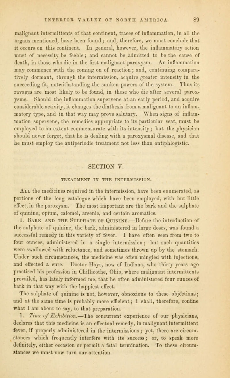 malignant interniittents of that continent, traces of inflammation, in all the organs mentioned, have been found; and, therefore, we must conclude that it occurs on this continent. In general, however, the inflammatory action must of necessity be feeble; and cannot be admitted to be the cause of death, in those who die in the first malignant paroxysm. An inflammation may commence with the coming on of reaction; and, continuing compara- tively dormant, through the intermission, acquire greater intensity in the succeeding fit, notwithstanding the sunken powers of the system. Thus its ravages are most likely to be found, in those who die after several parox- ysms. Should the inflammation supervene at an early period, and acquire considerable activity, it changes the diathesis from a maliguant to an inflam- matory type, and in that way may prove salutary. When signs of inflam- mation supervene, the remedies appropriate to its particular seat, must be employed to an extent commensurate with its intensity; but the physician should never forget, that he is dealing with a paroxysmal disease, and that he must employ the antiperiodic treatment not less than antiphlogistic. SECTION V. TREATMENT IN THE INTERMISSION. All the medicines required in the intermission, have been enumerated, as portions of the long catalogue which have been employed, with but little effect, in the paroxysm. The most important are the bark and the sulphate of quinine, opium, calomel, arsenic, and certain aromatics. I. Bark and the Sulphate of Quinine.—Before the introduction of the sulphate of quinine, the bark, administered in large doses, was found a successful remedy in this variety of fever. I have often seen from two to four ounces, administered in a single intermission; but such quantities were swallowed with reluctance, and sometimes thrown up by the stomach. Under such circumstances, the medicine was often mingled with injections, and effected a cure. Doctor Hays, now of Indiana, who thirty years ago practised his profession in Chillicothe, Ohio, where malignant intermittents prevailed, has lately informed me, that he often administered four ounces of bark in that way with the happiest effect. The sulphate of quinine is not, however, obnoxious to these obje'etions; and at the same time is probably more efficient; I shall, therefore, confine what I am about to say, to that preparation. 1. Time of Exhibition.—The concurrent experience of our physicians, declares that this medicine is an effectual remedy, in malignant intermittent fever, if properly administered in the intermissions; yet. there are circum- stances which frequently interfere with its success; or, to speak more definitely, either occasion or permit a fatal termination. To these circum- stances we must now turn our attention.