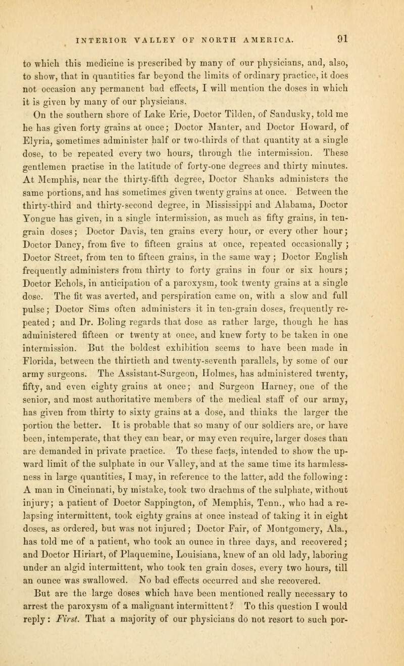 to which this medicine is prescribed by many of our physicians, and, also, to show, that in quantities far beyond the limits of ordinary practice, it does not occasion any permanent bad effects, I will mention the doses in which it is given by many of our physicians. On the southern shore of Lake Erie, Doctor Tilden, of Sandusky, told me he has given forty grains at once; Doctor Mauter, and Doctor Howard, of Elyria, sometimes administer half or two-thirds of that quantity at a single dose, to be repeated every two hours, through the intermission. These gentlemen practise in the latitude of forty-one degrees and thirty minutes. At Memphis, near the thirty-fifth degree, Doctor Shanks administers the same portions, and has sometimes given twenty grains at once. Between the thirty-third and thirty-second degree, in Mississippi and Alabama, Doctor Yongue has given, in a single intermission, as much as fifty grains, in ten- grain doses; Doctor Davis, ten grains every hour, or every other hour; Doctor Dancy, from five to fifteen grains at once, repeated occasionally ; Doctor Street, from ten to fifteen grains, in the same way; Doctor English frequently administers from thirty to forty grains in four or six hours ; Doctor Echols, in anticipation of a paroxysm, took twenty grains at a single dose. The fit was averted, and perspiration came on, with a slow and full pulse ; Doctor Sims often administers it in ten-grain doses, frequently re- peated ; and Dr. Boling regards that dose as rather large, though he has administered fifteen or twenty at once, and knew forty to be taken in one intermission. But the boldest exhibition seems to have been made in Florida, between the thirtieth and twenty-seventh parallels, by some of our army surgeons. The Assistant-Surgeon, Holmes, has administered twenty, fifty, and even eighty grains at once; and Surgeon Harney, one of the senior, and most authoritative members of the medical staff of our army, has given from thirty to sixty grains at a dose, and thinks the larger the portion the better. It is probable that so many of our soldiers are, or have been, intemperate, that they can bear, or may even require, larger doses than are demanded in private practice. To these faefs, intended to show the up- ward limit of the sulphate in our Valley, and at the same time its harmless- ness in large quantities, I may, in reference to the latter, add the following : A man in Cincinnati, by mistake, took two drachms of the sulphate, without injury; a patient of Doctor Sappington, of Memphis, Tenn., who had a re- lapsing intermittent, took eighty grains at once instead of taking it in eight doses, as ordered, but was not injured; Doctor Fair, of Montgomery, Ala., has told me of a patient, who took an ounce in three days, and recovered; and Doctor Hiriart, of Plaquemine, Louisiana, knew of an old lady, laboriug under an algid intermittent, who took ten grain doses, every two hours, till an ounce was swallowed. No bad effects occurred and she recovered. But are the large doses which have been mentioned really necessary to arrest the paroxysm of a malignant intermittent ? To this question I would reply : First. That a majority of our physicians do not resort to such por-