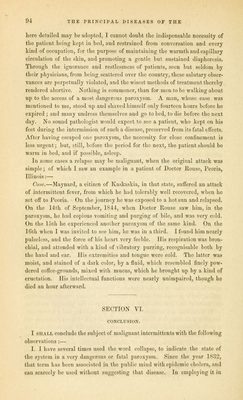 here detailed may be adopted, I cannot doubt tbe indispensable necessity of tbe patient being kept in bed, and restrained from conversation and every kind of occupation, for the purpose of maintaining tbe warmth and capillary circulation of the skin, and promoting a gentle but sustained diaphoresis. Through the ignorance and restlessness of patients, seen but seldom by their physicians, from being scattered over the country, these salutary obser- vances are perpetually violated, and the wisest methods of treatment thereby rendered abortive. Nothing is commoner, than for men to be walking about up to the access of a most dangerous paroxysm. A man, whose case was mentioned to me, stood up and shaved himself only fourteen hours before he expired ; and many undress themselves and go to bed, to die before the next day. No sound pathologist would expect to see a patient, who kept on his feet duriug the intermission of such a disease, preserved from its fatal effects. After having escaped one paroxysm, the necessity for close confinement is less urgent; but, still, before the period for the next, the patient should be warm in bed, and if possible, asleep. In some cases a relapse may be malignant, when the original attack was simple; of which I saw an example in a patient of Doctor House, Peoria, Illinois:— Case.—Maynard, a citizen of Kaskaskia, in that state, suffered an attack of intermittent fever, from which he had tolerably well recovered, when he set off to Peoria. On the journey he was exposed to a hot sun and relapsed. On the 14th of September, 1844, when Doctor House saw him, in the paroxysm, he had copious vomiting and purging of bile, and was very cold. On the 15th he experienced another paroxysm of the same kind. On the lGth when I was invited to see him, he was in a third. I found him nearly pulseless, and the force of his heart very feeble. His respiration was bron- chial, and attended with a kind of vibratory purring, recognisable both by the hand and ear. His extremities and tongue were cold. The latter was moist, and stained of a dark color, by a fluid, which resembled finely pow- dered coffee-grounds, mixed with mucus, which he brought up by a kind of eructation. His intellectual functions were nearly unimpaired, though he died an hour afterward. SECTION VI. CONCLUSION. I s ii a i.i, conclude the subject of malignant intermittent^ with the following observations :— I. I have several times used the word collapse, to indicate the state 1 the system in a very dangerous or fatal paroxysm. Since the year L832, that term has been associated in the public mind with epidemic cholera, and can scarcely be used without suggesting that disease. In employing it in