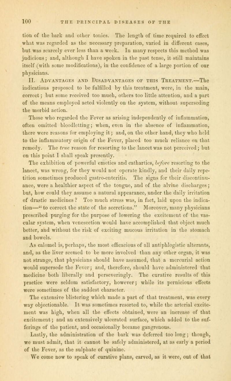 tion of the bark and other tonics. The length of time required to effect what was regarded as the necessary preparation, varied in different cases, but was scarcely ever less than a week. In many respects this method was judicious; and, although I have spoken iu the past tense, it still maintains itself (with some modifications), in the confidence of a large portion of our physicians. II. Advantages and Disadvantages of this Treatment.—The indications proposed to be fulfilled by this treatment, were, in the main, correct; but some received too much, others too little attention, and a part of the means employed acted violently on the system, without superseding the morbid action. Those who regarded the Fever as arising independently of inflammation, often omitted bloodletting; when, even in the absence of inflammation, there were reasons for employing it; and, on the other hand, they who held to the inflammatory origin of the Fever, placed too much reliance on that remedy. The true reason for resorting to the lancet was not perceived; but on this point I shall speak presently. The exhibition of powerful emetics and cathartics, be/ore resorting to the lancet, was wrong, for they would not operate kindly, and their daily repe- tition sometimes produced gastro-euteritis. The signs for their discontinu- ance, were a healthier aspect of the tongue, and of the alvine discharges; but, how could they assume a natural appearance, under the daily irritation of drastic medicines ? Too much stress was, in fact, laid upon the indica- tion— to correct the state of the secretions. Moreover, many physicians prescribed purging for the purpose of lowering the excitement of the vas- cular system, when venesection would have accomplished that object much better, and without the risk of exciting mucous irritation in the stomach and bowels. As calomel is, perhaps, the most efficacious of all antiphlogistic alterants, and, as the liver seemed to be more involved than any other organ, it was not strange, that physicians should have assumed, that a mercurial action would supersede the Fever; and, therefore, should have administered that medicine both liberally and perseveringly. The curative results of this practice were seldom satisfactory, however; while its pernicious effects were sometimes of the saddest character. The extensive blistering which made a part of that treatment, was every way objectionable. It was sometimes resorted to, while the arterial excite- ment was high, when all the effects obtained, were an increase of that excitement; and an extensively ulcerated surface, which added to the Buf- fi rings of the patient, and occasionally became gangrenous. Lastly, the administration of the bark was deferred too long ; though, we must admit, that it cannot be safely administered, at as early a period of the Fever, as the sulphate of quinine. We come now to speak of curative plans, carved, as it were, out of that