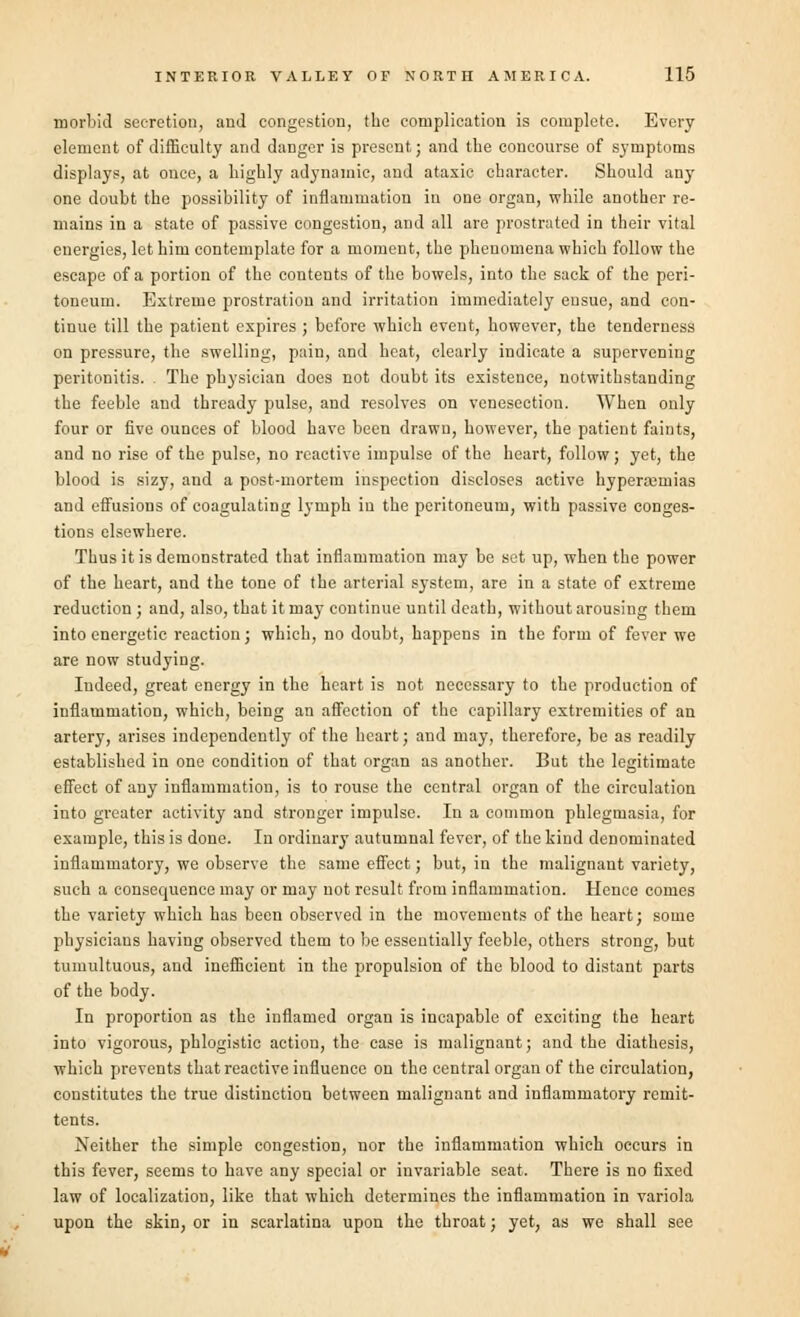 morbid secretion, and congestion, the complication is complete. Every element of difficulty and danger is present; and the concourse of symptoms displays, at once, a highly adynamic, and ataxic character. Should any one doubt the possibility of inflammation in one organ, while another re- mains in a state of passive congestion, and all are prostrated in their vital energies, let him contemplate for a moment, the phenomena which follow the escape of a portion of the contents of the bowels, into the sack of the peri- toneum. Extreme prostration and irritation immediately ensue, and con- tinue till the patient expires ; before which event, however, the tenderness on pressure, the swelling, pain, and heat, clearly indicate a supervening peritonitis. The physician does not doubt its existence, notwithstanding the feeble and thready pulse, and resolves on venesection. When only four or five ounces of blood have been drawn, however, the patient faints, and no rise of the pulse, no reactive impulse of the heart, follow; yet, the blood is sizy, and a post-mortem inspection discloses active hyperemias and effusions of coagulating lymph in the peritoneum, with passive conges- tions elsewhere. Thus it is demonstrated that inflammation may be set up, when the power of the heart, and the tone of the arterial system, are in a state of extreme reduction; and, also, that it may continue until death, without arousing them into energetic reaction; which, no doubt, happens in the form of fever we are now studying. Indeed, great energy in the heart is not necessary to the production of inflammation, which, being an affection of the capillary extremities of an artery, arises independently of the heart; and may, therefore, be as readily established in one condition of that organ as another. But the legitimate effect of any inflammation, is to rouse the central organ of the circulation into greater activity and stronger impulse. In a common phlegmasia, for example, this is done. In ordinary autumnal fever, of the kind denominated inflammatory, we observe the same effect; but, in the malignant variety, such a consequence may or may not result from inflammation. Hence comes the variety which has been observed in the movements of the heart; some physicians having observed them to be essentially feeble, others strong, but tumultuous, and inefficient in the propulsion of the blood to distant parts of the body. In proportion as the inflamed organ is incapable of exciting the heart into vigorous, phlogistic action, the case is malignant; and the diathesis, which prevents that reactive influence on the central organ of the circulation, constitutes the true distinction between malignant and inflammatory remit- tents. Neither the simple congestion, nor the inflammation which occurs in this fever, seems to have any special or invariable seat. There is no fixed law of localization, like that which determines the inflammation in variola upon the skin, or in scarlatina upon the throat; yet, as we shall see