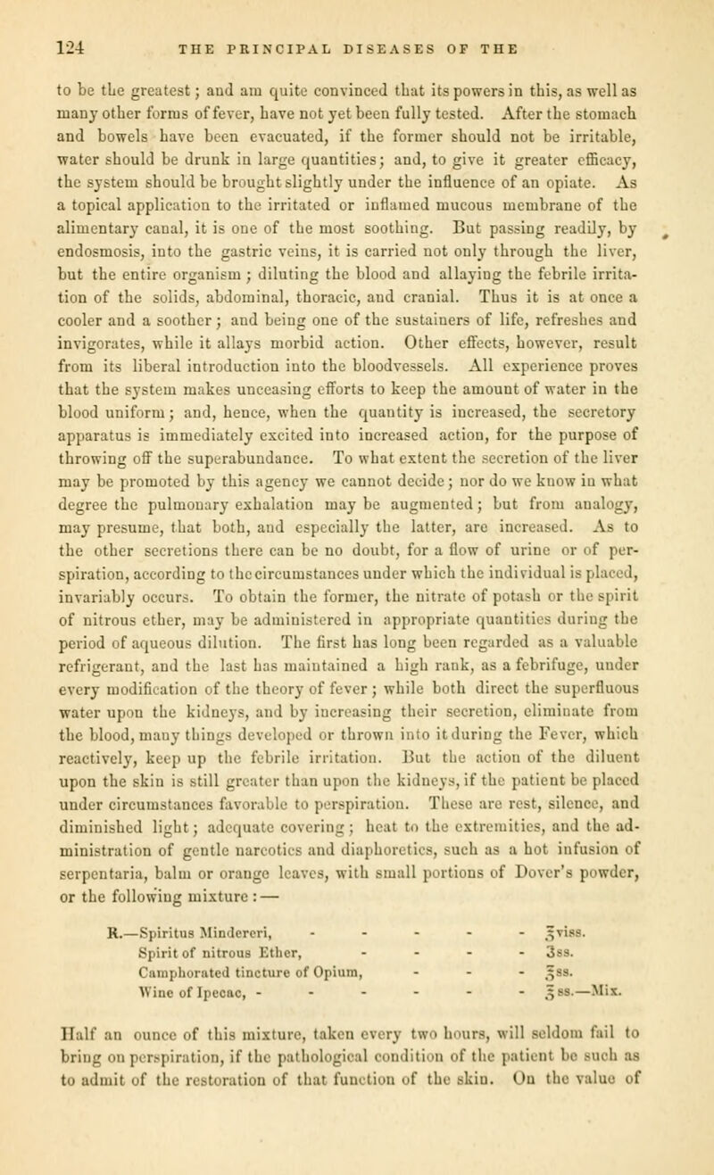 to be the greatest; and am quite convinced that its powers in this, as well as many other forms offerer, have not yet been fully tested. After the stomach and bowels have been evacuated, if the former should not be irritable, water should be drunk in large quantities; and, to give it greater efficacy, the system should be brought slightly under the influence of an opiate. As a topical application to the irritated or inflamed mucous membrane of the alimentary canal, it is one of the most soothing. But passing readily, by endosmosis, into the gastric veins, it is carried not only through the liver, but the entire organism ; diluting the blood and allaying the febrile irrita- tion of the solids, abdominal, thoracic, and cranial. Thus it is at once a cooler and a soother; and being one of the sustaiuers of life, refreshes and invigorates, while it allays morbid action. Other effects, however, result from its liberal introduction into the bloodvessels. All experience proves that the system makes unceasing efforts to keep the amount of water in the blood uniform; and, hence, when the quantity is increased, the secretory apparatus is immediately excited into increased action, for the purpose of throwing off the superabundance. To what extent the secretion of the liver may be promoted by this agency we cannot decide; nor do we know in what degree the pulmonary exhalation may be augmented; but from analogy, may presume, that both, and especially the latter, are increased. As to the other secretions there can be no doubt, for a flow of urine or of per- spiration, according to the circumstances under which the individual is placed, invariably occurs. To obtain the former, the nitrate of potash or the spirit of nitrous ether, may be administered in appropriate quantities during the period of aqueous dilution. The first has long been regarded as a valuable refrigerant, and the last has maintained a high rank, as a febrifuge, uuder every modification of the theory of fever ; while both direct the superfluous water upon the kidneys, and by increasing their secretion, eliminate from the blood, many things developed or thrown into it during the Fever, which reaetively, keep up the febrile irritation. But the action of the diluent upon the skin is still greater than upon the kidneys, if the patient be placed under circumstances favorable to perspiration. These are rest, silence, and diminished light; adequate covering : heat to the extremities, and the ad- ministration of gentle narcotics and diaphoretics, such as a hot infusion of serpentaria, balm or orange leaves, with small portions of Dover's powder, or the following mixture :—■ R.—Spiritus Mindereri, ----- =viss. Spirit of nitrous Ether, - - - - Camphorated tincture of Opium, ... ^ss. Wine of Ipecac, ------ ^ss.—Mix. Half an ounce of this mixture, taken every two hours, will seldom fail to bring on perspiration, if the pathological condition of the patient be such U to admit of the restoration of that function of the skin. On the value of