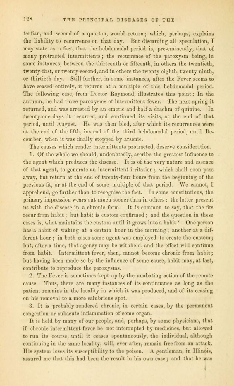 tertian, and second of a quartan, would return; which, perhaps, explains the liability to recurrence on that day. But discarding all speculation, I may state as a fact, that the hebdomadal period is, pre-eminently, that of many protracted intermittents; the recurrence of the paroxysm being, in some instances, between the thirteenth or fifteenth, in others the twentieth, twenty-first, or twenty-second, and in others the twenty-eighth, twenty-ninth, or thirtieth day. Still further, in some instances, after the Fever seems to have ceased entirely, it returns at a multiple of this hebdomadal period. The following case, from Doctor Raymond, illustrates this point: In the autumn, he had three paroxysms of intermittent fever. The next spring it returned, and was arrested by an emetic and half a drachm of quinine. In twenty-one days it recurred, and continued its visits, at the end of that period, until August. He was then bled, after which its recurrences were at the end of the fifth, instead of the third hebdomadal period, until De- cember, when it was finally stopped by arsenic. The causes which render intermittents protracted, deserve consideration. 1. Of the whole we should, undoubtedly, ascribe the greatest influence to the agent which produces the disease. It is of the very nature aud essence of that agent, to generate an intermittent irritation; which shall soon pass away, but return at the end of twenty-four hours from the beginning of the previous fit, or at the end of some multiple of that period. We cannot, I apprehend, go further than to recognise the fact. In some constitutions, the primary impression wears out much sooner than in others : the hitter present us with the disease in a chronic form. It is common to say, that the fits recur from habit; but habit is custom confirmed ; and the question in these cases is, what maintains the onstom until it grows into a habit? One person has a habit of waking at a certain hour in the morning; another at a dif- ferent hour; in both cases some agent was employed to create the custom; but, after a time, that agency may be withheld, and the effect will continue from habit. Intermittent fever, then, cannot become chronic from habit; but having been made so by the influence of some cause, habit may, at last, contribute to reproduce the paroxysms. 2. The Fever is sometimes kept up by the unabating action of the remote cause. Thus, there are many instances of its continuance as long as the patient remains in the locality in which it was produced, and of its ceasing on his removal to a more salubrious spot. 3. It is probably rendered chronic, in certain cases, by the permanent congestion or subacute inflammation of some organ. It is held by many of our people, and, perhaps, by some physicians, that if chronic intermittent fever be not interrupted by medicines, but allowed to run its course, until it ceases spontaneously, the individual, although continuing in the same locality, will, ever alter, remain free from an attaek. His Byatem loses it- susceptibility- to the poison. A gentleman, in Illinois, assured me that this had been the result iu his own case; and thai he was