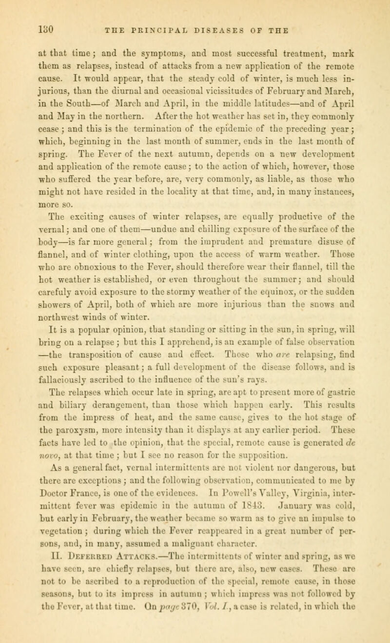 at that time; and the symptoms, and most successful treatment, mark them as relapses, instead of attacks from a new application of the remote cause. It would appear, that the steady cold of winter, is much less in- jurious, than the diurnal and occasional vicissitudes of February and March, in the South—of March and April, in the middle latitudes—and of April and May in the northern. After the hot weather has set in, they commonly cease ; and this is the termination of the epidemic of the preceding year; which, beginning in the last mouth of summer, ends in the last month of spring. The Fever of the next autumn, depends on a new development and application of the remote cause; to the action of which, however, those who suffered the year before, are, very commonly, as liable, as those who might not have resided in the locality at that time, and, in many instances, more so. The exciting causes of winter relapses, are equally productive of the vernal; and one of them—undue and chilling exposure of the surface of the body—is far more general; from the imprudent and premature disuse of flannel, and of winter clothing, upon the access of warm weather. Those who are obnoxious to the Fever, should therefore wear their flannel, till the hot weather is established, or even throughout the summer; and should carefuly avoid exposure to the stormy weather of the equinox, or the sudden showers of April, both of which are more injurious than the snows and northwest winds of winter. It is a popular opinion, that standing or sitting in the sun, in spring, will briug on a relapse ; but this I apprehend, is an example of false observation —the transposition of cause and effect. Those who are relapsing, find such exposure pleasant; a full development of the disease follows, and is fallaciously ascribed to the influence of the Ban's rays. The relapses which occur late in spring, are apt to present more of gastric and biliary derangement, than those which happen early. This results from the impress of heat, and the E gives to the hot stage of the paroxysm, more intensity than it displays at any earlier period. These facts have led to the opinion, that the special, remote cause is generated dc ■ that time ; but I see no reason for the supposition. As a general fact, verual intermittents are QOt violent i;or dangerous, but there are exceptions; and the following observation, communicated to me by Doctor France, is one of the evidences. In Powell's Valley, Virginia, inter- mittent fever was epidemic in the autumn of 1843. January was but early in February, the weather became bo warm as to give an impulse to vegetation; during which the Fever reappeared in a great number of per- sons, and, in many, assumed a malignant ch II. Defkrbkd Attacks.—The intermittents of winter and spring, as we have seen, are chiefly relapses, but there:!: These arc not to be ascribed to a reproduction of the special, remote oause, in those seasons, but to it-* impress in autumn ; which impress was not followed by the Fever, at that time. Qa pa f., a case is related, in which the