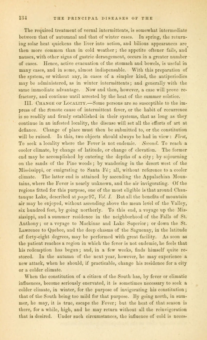 The required treatment of vernal intertuittents, is somewhat intermediate between that of autumnal and that of winter cases. In spring, the return- ing solar heat quickens the liver into action, and bilious appearances are then more common than in cold weather; the appetite oftener fails, and nausea, with other signs of gastric derangement, occurs in a greater number of cases. Hence, active evacuation of the stomach and bowels, is useful in many cases, and in some, almost indispensable. With this preparation of the system, or without any, in cases of a simpler kind, the antiperiodics may be administered, as in winter iuterinittents; and geuerally with the same immediate advantage. Now and then, however, a case will prove re- fractory, and continue until arrested by the heat of the summer solstice. III. Change of Locality.—Some persons are so susceptible to the im- press of the remote cause of intermittent fever, or the habit of recurrence is so readily and firmly established in their systems, that as long as they continue in an infested locality, the disease will set all the efforts of art at defiance. Change of place must then be submitted to, or the constitution will be ruined. In this, two objects should always be had in view : First, To seek a locality where the Fever is not endemic. Second. To reach a cooler climate, by change of latitude, or change of elevation. The former end may be accomplished by entering the depths of a city; by sojourning on the sands of the Pine woods; by wandering in the desert west of the Mississippi, or emigrating to Santa Fe; all, without reference to a cooler climate. The latter end is attained by ascending the Appalachian Moun- tains, where the Fever is nearly unknown, and the air invigorating. Of the regions fitted for this purpose, one of the most eligible is that around Chan- tauque Lake, described at pa<je97, Vol. I. But all the benefits of mountain air may be enjoyed, without ascending above the mean level of the Valley, sis hundred feet, by going northerly. To this end, a voyage up the Mis- sissippi, and a summer residence in the neighborhood of the Falls of St. Anthony; or a voyage to Mackinac and Lake Superior; or down the St. Lawrence to Quebec, and the deep chasms of the Saguenay, in the latitude of forty-eight degrees, may be performed with great facility. As soon as the patient reaches a region in which the fever is not endemic, he feels that his redemption has begun; and, in a few weeks, finds himself quite re- stored. In the autumn of the nest year, however, he may experience a new attack, when he should, if practicable, change his residence for a city or a colder climate. When the constitution of a citizen of the South has, by fever or climatic influences, become seriously enervated, it is sometimes necessary to seek a colder climate, in winter, for the purpose of invigorating his constitution ; that of the South being too mild for that purpose. I'»y going north, in sum- mer, he may, it is true, escape the Fever; but the heal of thai season is there, for a while, high, and he may return without all the remvigoration that is desired. Under such arcumatwoeB, the influence of col.l i> d