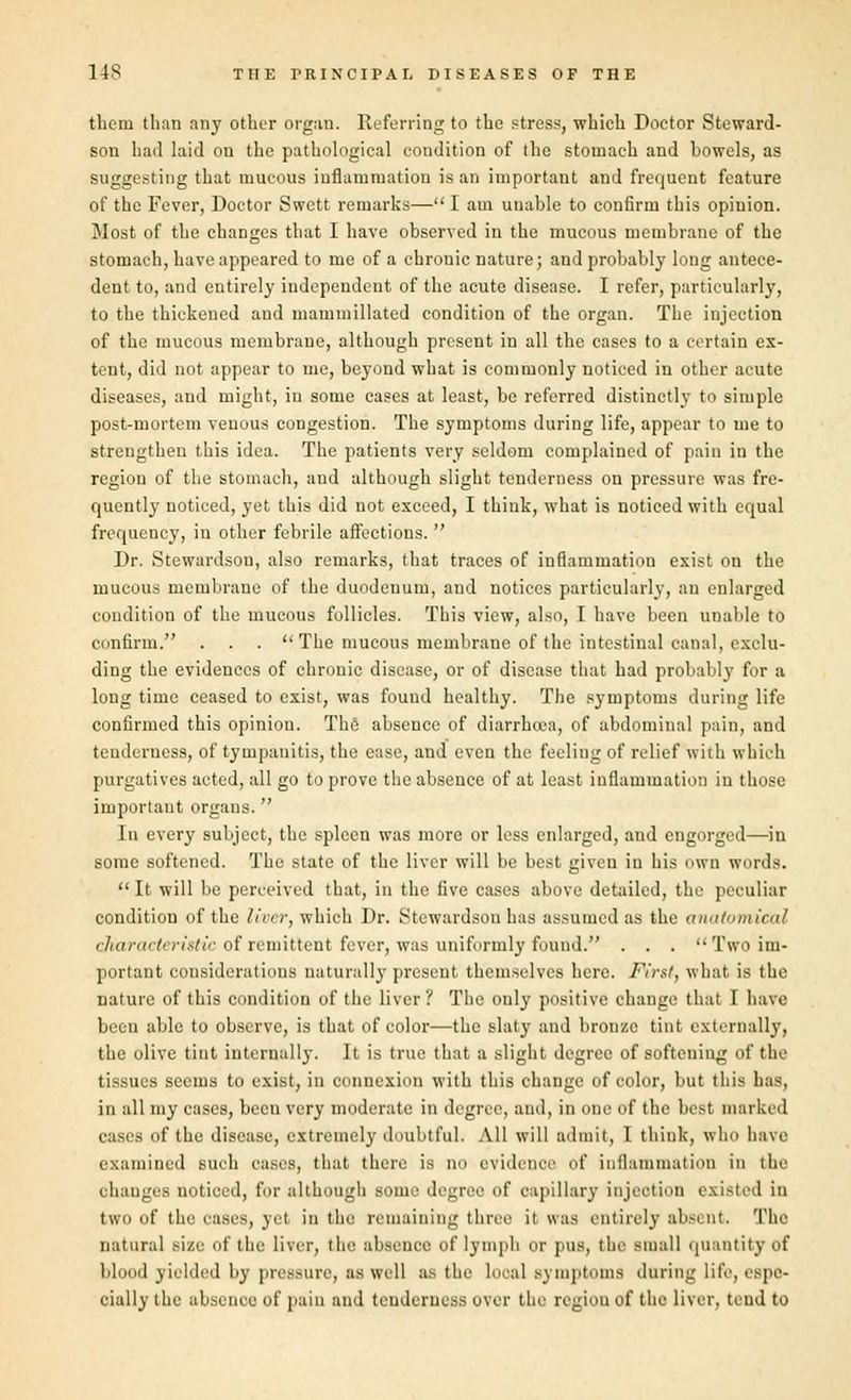 them than any other organ. Referring to the stress, which Doctor Steward- son had laid on the pathological condition of the stomach and bowels, as suggesting that mucous inflammation is an important and frequent feature of the Fever, Doctor Swett remarks— 1 am unable to confirm this opinion. Most of the changes that I have observed in the mucous membrane of the stomach, have appeared to me of a chronic nature; and probably long antece- dent to, and entirely independent of the acute disease. I refer, particularly, to the thickened and mammillated condition of the organ. The injection of the mucous membrane, although present in all the cases to a certain ex- tent, did not appear to me, beyond what is commonly noticed in other acute diseases, and might, in some cases at least, be referred distinctly to simple post-mortem venous congestion. The symptoms during life, appear to me to strengthen this idea. The patients very seldom complained of pain in the regiou of the stomach, and although slight tenderness on pressure was fre- quently noticed, yet this did not exceed, I think, what is noticed with equal frequency, in other febrile affections. Dr. Stewardsou, also remarks, that traces of inflammation exist on the mucous membrane of the duodeuum, and notices particularly, an enlarged condition of the mucous follicles. This view, also, I have been unable to confirm. ... The mucous membrane of the intestinal canal, exclu- ding the evidences of chronic disease, or of disease that had probably for a long time ceased to exist, was found healthy. The Bymptoms during life confirmed this opinion. The absence of diarrhoea, of abdominal pain, and tenderness, of tympanitis, the ease, and even the feeling of relief with which purgatives acted, all go to prove the absence of at least inflammation in those important organs. In every subject, the spleen was more or less enlarged, aud engorged—in some softened. The state of the liver will be best given in his own words. It will be perceived that, in the five cases above detailed, the peculiar condition of the liver, which Dr. Stewardsou has assumed as the anatomical characteristic of remittent fever, was uniformly found. . . . Two im- portant considerations naturally present themselves here. First, what is the nature of this condition of the liver . The only positive change that I have been able to observe, is that of color—the slaty and bronze tint externally, the olive tint internally. It is true that a slight degree of softeuiug of the tissues seems to exist, in connexion with this change of color, but this has, in all my cases, been very moderate in degree, ami, in .me of the best marked cases of the disease, extremely doubtful. All will admit, I think, who have examined such eases, that there is no evidence of inflammation in the ohanges noticed, for although some degree of capillary injection existed in two of the cases, yet in the remaining three it was entirely absent. The natural size of the liver, the absence of lymph or pus, the Miiall quantity of blood yielded by pressure, as well as the Looal Bymptoms during life, espe- cially the absent e of pain and tenderness over the regiou of the liver, tend to