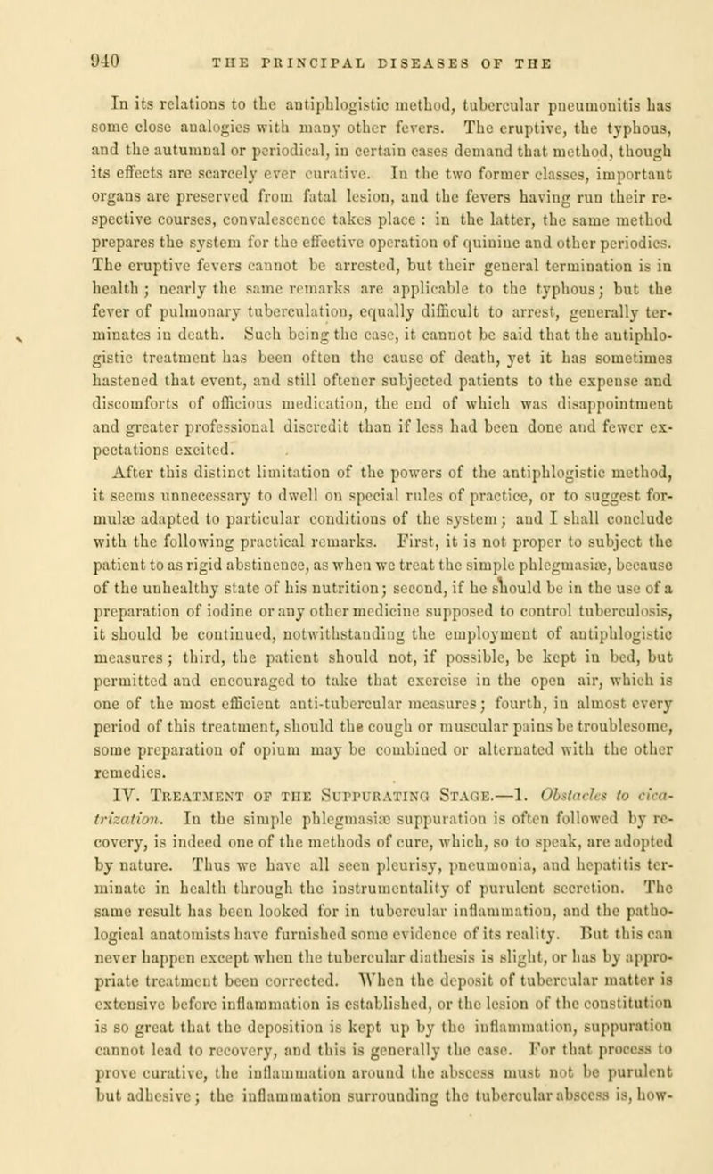 In its relations to the antiphlogistic method, tubercular pneumonitis has some close analogies with many other fevers. The eruptive, the typhous, and the autumnal or periodical, in certain cases demand that method, though its effects arc scarcely ever curative. In the two former classes, important organs are preserved from fatal lesion, and the fevers having run their re- spective courses, convalescence takes place : in the latter, the same method prepares the system for the effective operation of quinine and other periodics. The eruptive fevers cannot be arrested, but their general termination is in health; nearly the same remarks are applicable to the typhous; but the fever of pulmonary tuberculatioD, equally difficult to arrest, generally ter- minates in death. Such being the case, it cannot be said that the antiphlo- gistic treatment has been often the cause of death, yet it has sometimes hastened that event, and still ofteuer subjected patients to the expense and discomforts of officious medication, the end of which was disappointment and greater professional discredit than if less had been done and fewer ex- pectations excited. After this distinct limitation of the powers of the antiphlogistic method, it seems unnecessary to dwell on special rules of practice, or to suggest for- mula; adapted to particular conditions of the system ; and I shall conclude with the following practical remarks. First, it is not proper to subject the patient to as rigid abstinence, as when we treat the simple phlegmasia, because of the unhealthy state of his nutrition; second, if he snould be in the use of a preparation of iodine or any other medicine supposed to control tuberculosis, it should be continued, notwithstanding the employment of antiphlogistic measures; third, the patient should not, if possible, be kept in bed, but permitted and encouraged to take that exercise in the open air, which is one of the most efficient anti-tubercular measures; fourth, in almost every period of this treatment, should the cough or muscular pains be troublesome, some preparation of opium may be combined or alternated with the other remedies. IV. Treatment op the Suppurating Stage.—1. Obstacles to cica- trization. In the simple phlegmasisa suppuration is often followed by re- covery, is indeed one of the methods of cure, which, so to speak, arc adopted by nature. Thus we have all seen pleurisy, pneumonia, and hepatitis ter- minate in health through the instrumentality of purulent secretion. The same result has been looked for in tubercular inflammation, and the patho- logical anatomists have furnished some evidence of its reality. Hut this can never happen except when the tubercular diathesis is alight, or has by appro- priate treatment been corrected. When the deposit of tubercular matter ia extensive before inflammation is established, or the lesion of the constitution is so great that the deposition is kept up by the inflammation, suppuration cannot lead to recovery, and this is generally the case. For that pro prove curative, the inflammation around the abscess mnsl n I be purulent but adhesive; the inflammation surrounding the tubercular abscess is, how-