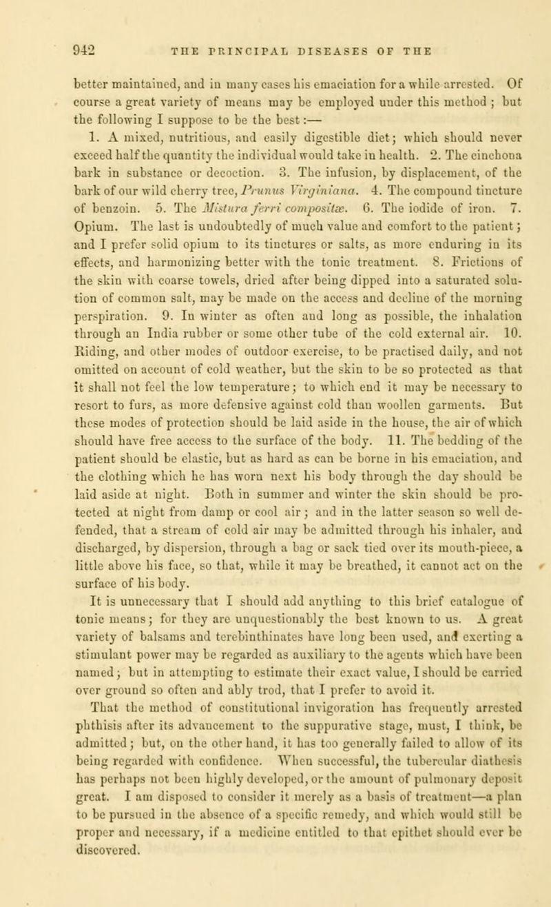 better maintained, and in many eases his emaciation for a while arrested. Of course a great variety of means may be employed uuder this method ; but the following I suppose to be the best:— 1. A mixed, nutritious, and easily digestible diet; which should never exceed half the quantity the individual would take in health. '2. The cinchona bark in substance or decoction. 3. The infusion, by displacement, of the bark of our wild cherry tree, J'runus Virginiana. 4. The compound tincture of benzoin. 5. The Mistura Jerri composite. G. The iodide of iron. 7. Opium. The last is undoubtedly of much value and comfort to the patient; and I prefer solid opium to its tinctures or salts, as more enduring in its effects, and harmonizing better with the tonic treatment. 8. Frictions of the skin with coarse towels, dried after being dipped into a saturated solu- tion of common salt, may be made on the access and decline of the morning perspiration. 9. Iu winter as often and long as possible, the inhalation through an India rubber or some other tube of the cold external air. 10. Riding, and other modes of outdoor exercise, to be practised daily, and not omitted on account of cold weather, but the skin to be so protected as that it shall not feel the low temperature; to which end it may be necessary to resort to furs, as more defensive against cold than woollen garments. But these modes of protection should be laid aside iu the house, the air of which should have free access to the surface of the body. 11. The bedding of the patient should be elastic, but as hard as can be borne in his emaciation, and the clothing which he has worn next his body through the day should be laid aside at night. Both in summer and winter the skin should be pro- tected at night from damp or cool air; and in the latter season so well de- fended, that a stream of cold air may be admitted through his inhaler, and discharged, by dispersion, through a bag or sack tied over its mouth-piece, a little above his face, so that, while it may be breathed, it cannot act on the surface of his body. It is unnecessary that I should add anything to this brief catalogue of tonic means ; for they are unquestionably the best known to us. A great variety of balsams and terebinthinates have long been used, ami exerting a stimulant power may be regarded as auxiliary to the agents which have been named; but in attempting to estimate their exact value, I should be carried over ground bo often and ably trod, that I prefer to avoid it. That the method of constitutional invigoration has frequently arrested phthisis after its advancement to the suppurative stage, must, I think, be admitted; but, on the other hand, it has t.i>> generally tailed to allow of its being regarded with confidence. When successful, the tubercular dial has perhaps not been highly developed, or the amount of pulmonary *! great. I am disposed to consider it merely as a basis •'>' treatment—a plan to be pursued in the absence of a specific remedy, and which would still be proper and neces.-ary, if a medicine entitled to that epithet should ever be discovered.