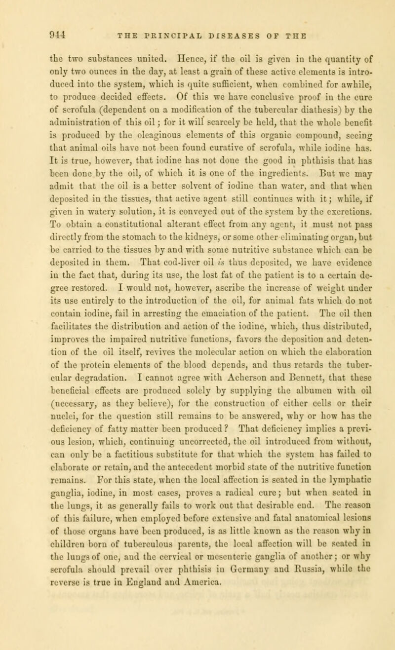 the two substances united. Hence, if the oil is given in the quantity of only two ounces in the clay, at least a grain of these active elements is intro- duced into the system, which is quite sufficient, when combined for awhile, to produce decided effects. Of this we have conclusive proof in the cure of scrofula (dependent on a modification of the tubercular diathesis) by the administration of this oil; for it will scarcely be held, that the whole benefit is produced by the oleaginous elements of this organic compound, seeing that animal oils have not been found curative of scrofula, while iodine has. It is true, however, that iodine has not done the good in phthisis that has been done by the oil, of which it is one of the ingredients. But we may admit that the oil is a better solvent of iodine than water, and that when deposited in the tissues, that active agent still continues with it; while, if given in watery solution, it is conveyed out of the system by the excretions. To obtain a constitutional alterant effect from any agent, it must not pass directly from the stomach to the kidneys, or some other eliminating organ, but be carried to the tissues by and with some nutritive substance which can be deposited in them. That cod-liver oil is thus deposited, we have evidence in the fact that, during its use, the lost fat of the patient is to a certain de- gree restored. I would not, however, ascribe the increase of weight under its use entirely to the introduction of the oil, for animal fats which do not contain iodine, fail in arresting the emaciation of the patient. The oil then facilitates the distribution and action of the iodine, which, thus distributed, improves the impaired nutritive functions, favors the deposition and deten- tion of the oil itself, revives the molecular action on which the elaboration of the protein elements of the blood depends, and thus retards the tuber- cular degradation. I cannot agree with Acherson and Bennett, that these beneficial effects are produced solely by supplying the albumen with oil (necessary, as they believe), for the construction of either cells or their nuclei, for the question still remains to be answered, why or how has the deficiency of fatty matter been produced ? That deficiency implies a previ- ous lesion, which, continuing uncorrected, the oil introduced from without, can ouly be a factitious substitute for that which the system has failed to elaborate or retain, and the antecedent morbid state of the nutritive function remains. For this state, when the local affection is seated in the lymphatic ganglia, iodine, in most cases, proves a radical cure; but when seated in the lungs, it as generally fails to work out that desirable cud. The reason of this failure, when employed before extensive and fatal anatomical I of those organs have been produced, is as little known as the reason why in children born of tuberculous parents, the local affection will be seated in the lungsnf one, and the cervical or mesenteric ganglia of another; or why scrofula should prevail over phthisis io (Icrmaiiy and Russia, while the reverse is true in England and America.