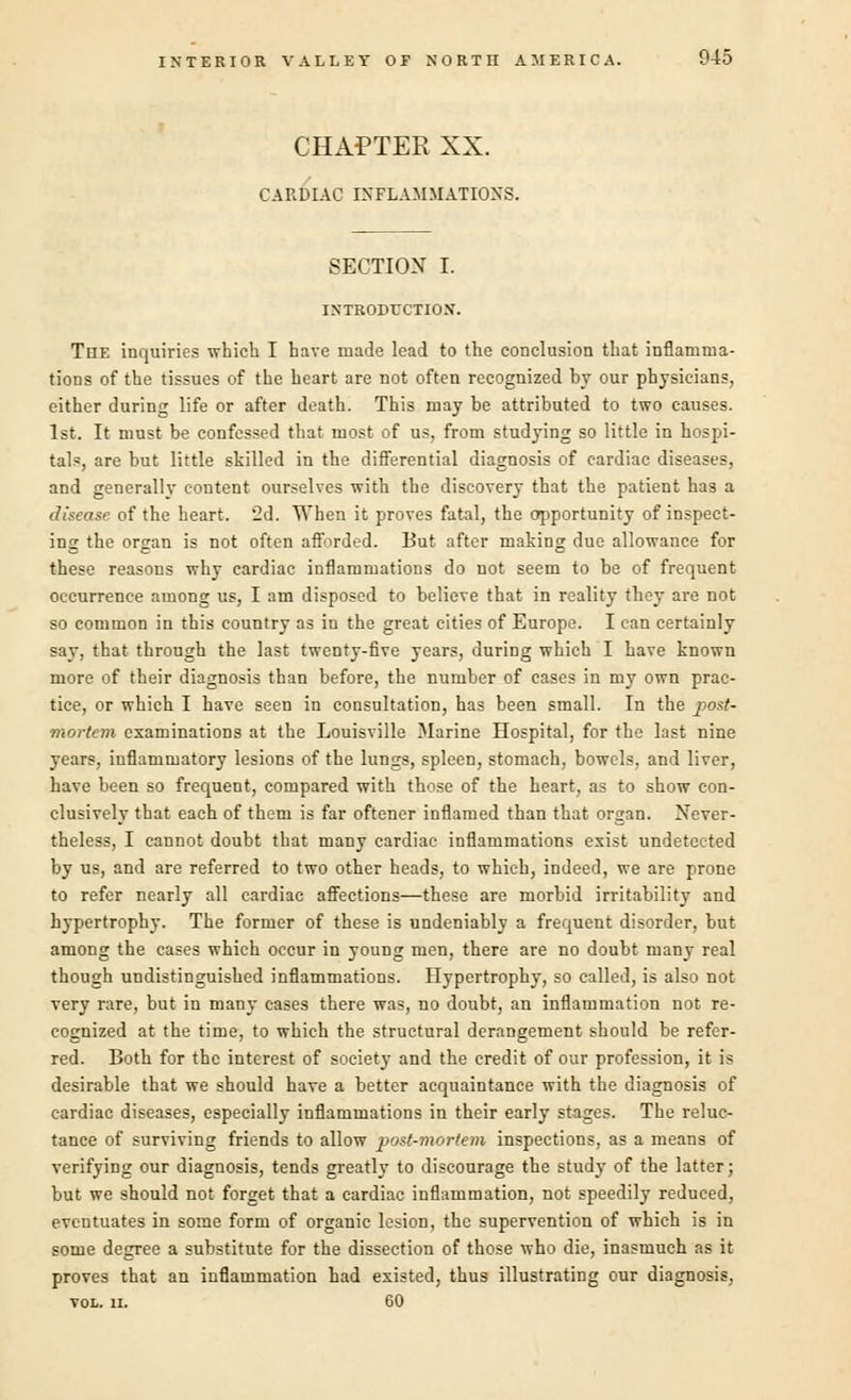 CHAPTER XX. CARDIAC INFLAMMATIONS. SECTION I. INTRODUCTION. The inquiries which I have made lead to the conclusion that inflamma- tions of the tissues of the heart are not often recognized by our physicians, either during life or after death. This may be attributed to two causes. 1st. It must be confessed that most of us, from studying so little in hospi- tals, are but little skilled in the differential diagnosis of cardiac diseases, and generally content ourselves with the discovery that the patient has a disease of the heart. 2d. When it proves fatal, the opportunity of inspect- ing the organ is not often afforded. But after making due allowance for these reasons why cardiac inflammations do not seem to be of frequent occurrence among us, I am disposed to believe that in reality they are not so common in this country as in the great cities of Europe. I can certainly say, that through the last twenty-five years, during which I have known more of their diagnosis than before, the number of cases in my own prac- tice, or which I have seen in cousultation, has been small. In the post- mortem examinations at the Louisville Marine Hospital, for the last nine years, inflammatory lesions of the lungs, spleen, stomach, bowels, and liver, have been so frequent, compared with those of the heart, as to show con- clusively that each of them is far oftener inflamed than that organ. Never- theless, I cannot doubt that many cardiac inflammations exist undetected by us, and are referred to two other heads, to which, indeed, we are prone to refer nearly all cardiac affections—these are morbid irritability and hypertrophy. The former of these is undeniably a frequent disorder, but among the eases which occur in young men, there are no doubt many real though undistinguished inflammations. Hypertrophy, so called, is also not very rare, but in many eases there was, no doubt, an inflammation not re- cognized at the time, to which the structural derangement should be refer- red. Both for the interest of society and the credit of our profession, it is desirable that we should have a better acquaintance with the diagnosis of cardiac diseases, especially inflammations in their early stages. The reluc- tance of surviving friends to allow post-mortem inspections, as a means of verifying our diagnosis, tends greatly to discourage the stud}- of the latter; but we should not forget that a cardiac inflammation, not speedily reduced, eventuates in some form of organic lesion, the supervention of which is in some degree a substitute for the dissection of those who die, inasmuch as it proves that an inflammation had existed, thus illustrating our diagnosis, vol. ii. 60