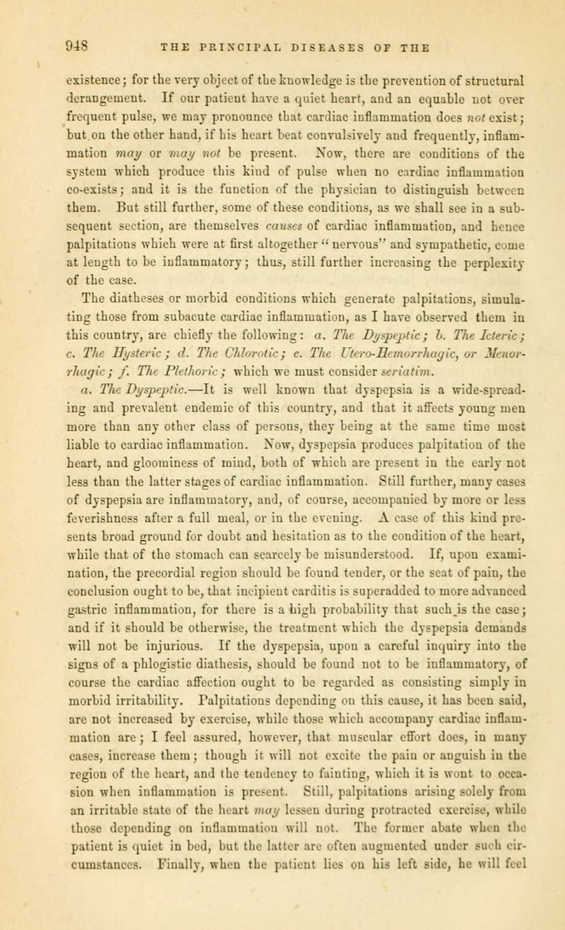 existence; for the very object of the knowledge is the prevention of structural derangement. If our patient have a quiet heart, and an equable not over frequent pulse, we may pronounce that cardiac inflammation does not exist; but on the other hand, if his heart beat convulsively and frequently, inflam- mation may or may not be present. Now, there are conditions of the system which produce this kind of pulse when no cardiac inflammation co-exists; and it is the function of the physician to distinguish between them. But still further, some of these conditions, as we shall see in a sub- sequent section, are themselves causes of cardiac inflammation, and hence palpitations which were at first altogether  nervous and sympathetic, come at length to be inflammatory; thus, still further increasing the perplexity of the case. The diatheses or morbid conditions which generate palpitations, simula- ting those from subacute cardiac inflammation, as I have observed them in this country, are chiefly the following: a. Th Dyspeptic; I. The Icteric; c. The Ilysteric; J. The ChJorotic; c. T/te Uiero-Hetnorrhagic, or Menor- rhagie; f. 77c Plethoric} which we most consider seriatim. a. 77ie Dyspeptic.—It is well known that dyspepsia is a wide-spread- ing and prevalent endemic of this country, and that it affects young men more than any other class of persons, they being at the same time most liable to cardiac inflammation. Now, dyspepsia produces palpitation of the heart, and gloominess of mind, both of which are present in the early not less than the latter stages of cardiac inflammation. Still further, many cases of dyspepsia are inflammatory, and, of course, accompanied by more or less feverishness after a full meal, or in the evening. A case of this kind pre- sents broad ground for doubt and hesitation as to the condition of the heart, while that of the stomach can scarce]}- be misunderstood. If, upon exami- nation, the precordial region should be found tender, or the seat of pain, the conclusion ought to be, that incipient carditis is superadded to more advanced gastric inflammation, for there is a high probability that suchjs the case; and if it should be otherwise, the treatment which the dyspepsia demands will not be injurious. If the dyspepsia, upou a careful inquiry into the signs of a phlogistic diathesis, should be found not to be inflammatory, of course the cardiac affection ought to be regarded as consisting simply in morbid irritability. Palpitations depending on this cause, it has been said, are not increased by exercise, while those which accompauy cardiac inflam- mation are; I feel assured, however, that muscular effort docs, in many cases, increase them; though it will not excite the pain or anguish in the region of the heart, and the tendency to fainting, which it is wont to occa- sion when inflammation is present. Still, palpitations arising solely from an irritable state of the heart may lesseu during protracted exercise, while those depending on inflammation will not. The former abate when the patient is quiet in bed, but the latter are often augmented under Buoh cir- cumstances. Finally, when the patient lies on his left side, he will feel