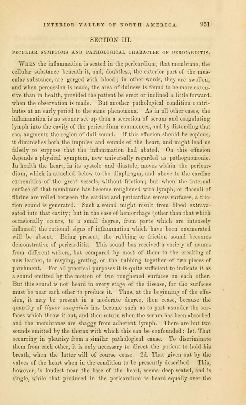 SECTION III. PECULIAR SYMPTOMS AND PATHOLOGICAL CHARACTER OF PERICARDITIS. When the inflammation is seated in the pericardium, that memhrane, the cellular substance beneath it, and, doubtless, the exterior part of the mus- cular substance, are gorged with blood; in other words, they are swollen, and when percussion is made, the area of dulness is found to be more exten- sive than in health, provided the patient bo erect or inclined a little forward. when the observation is made. But another pathological condition contri- butes at an early period to the same phenomena. As in all other cases, the inflammation is no sooner set up than a secretion of serum and coagulating lymph into the cavity of the pericardium commences, and by distending that sac, augments the region of dull sound. If this effusion should be copious, it diminishes both the impulse and sounds of the heart, and might lead us falsely to suppose that the inflammation had abated. On this effusion depends a physical symptom, now universally regarded as pathognomonic. In health the heart, in its systole and diastole, moves within the pericar- dium, which is attached below to the diaphragm, and above to the cardiac extremities of the great vessels, without friction; but when the internal surface of that membrane has become roughened with lymph, or flocculi of fibrine are rolled between the cardiac and pericardiac serous surfaces, a fric- tion sound is generated. Such a sound might result from blood extrava- sated into that cavity; but in the case of hemorrhage (other than that which occasionally occurs, to a small degree, from parts which are intensely inflamed) the rational signs of inflammation which have been enumerated will be absent. Being present, the rubbing or friction sound becomes demonstrative of pericarditis. This sound has received a variety of names from different writers, but compared by most of them to the creaking of new leather, to rasping, grating, or the rubbing together of two pieces of parchment. For all practical purposes it is quite sufficient to indicate it as a sound emitted by the motion of two roughened surfaces on each other. But this souud is not heard in every stage of the disease, for the surfaces must be near each other to produce it. Thus, at the beginning of the effu- sion, it may be present in a moderate degree, then cease, because the quantity of liquor sanguinis has become such as to part asunder the sur- faces which throw it out, and then return when the serum has been absorbed and the membranes are shaggy from adherent lymph. There are but two sounds emitted by the thorax with which this can be confounded : 1st. That occurring in pleurisy from a similar pathological cause. To discriminate them from each other, it is only necessary to direct the patient to hold his breath, when the latter will of course cease. 2d. That given out by the valves of the heart when in the condition to be presently described. This, however, is loudest near the base of the heart, seems deep-seated, and is single, while that produced in the pericardium is heard equally over the