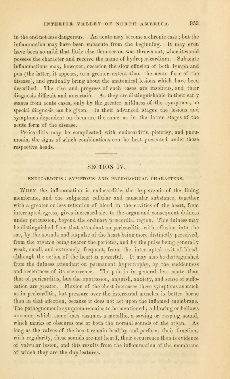 in the end not less dangerous. An acute may become a cbrouic case ; but tbe inflammation may have been subacute from the beginning. It may even have been so mild that little else than serum was thrown out, when it would possess the character and receive the name of hydropericardium. Subacute inflammations may, however, occasion the slow effusion of both lymph and pus (the latter, it appears, to a greater extent than the acute form of the disease), and gradually bring about the anatomical lesions which have been described. The rise and progress of such cases are insidious, and their diagnosis difficult and uucertain. As they are distinguishable in their early stages from acute cases, only by the greater mildness of the symptoms, no special diagnosis can be given. In their advanced stages the lesions and symptoms dependent on them are the same as in the latter stages of the acute form of the disease. Pericarditis may be complicated with endocarditis, pleurisy, and pneu- monia, the sigus of which combinations can be best presented under those respective heads. SECTION IV. ENDOCARDITIS : SYMPTOMS AND PATHOLOGICAL CHARACTERS. When the inflammation is endocarditic, the hyperremia of the lining membrane, and the subjacent cellular and muscular substance, together with a greater or less retention of blood in the cavities of the heart, from interrupted egress, gives increased size to the organ and consequent dulness under percussion, beyond the ordinary precordial region. This dulness may be distinguished from that attendant on pericarditis with effusion into the sac, by the sounds and impulse of the heart being more distinctly perceived, from the organ's being nearer the parietcs, and by the pulse being generally weak, small, and extremely frequent, from the interrupted exit of blood, although the action of the heart is powerful. It may also be distinguished from the dulness attendant on permanent hypertrophy, by the suddenness and recentness of its occurrence. The pain is in general less acute than that of pericarditis, but the oppression, anguish, anxiety, and sense of suffo- catiou are greater. Flexion of the chest increases these symptoms as much as in pericarditis, but pressure over the intercostal muscles is better borne than in that affection, because it does not act upon the inflamed membrane. The pathognomonic symptom remains to be mentioned ; a blowing or bellows murmur, which sometimes assumes a metallic, a sawing or rasping sound, which marks or obscures one or both the normal sounds of the organ. As long as the valves of the heart remain healthy and perform their functions with regularity, these sounds are not heard, their occurrence then is evidence of valvular lesion, and this results from the inflammation of the membrane of which they are the duplicatures.