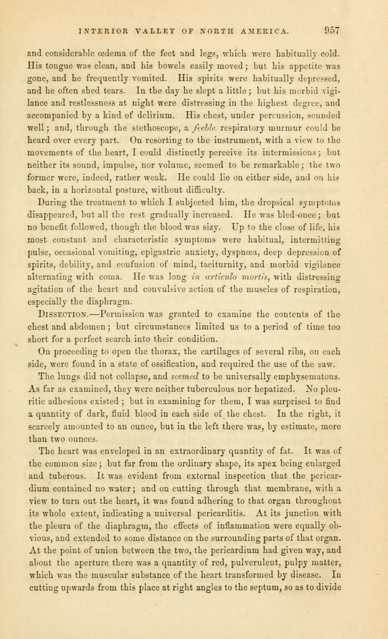 and considerable cedema of the feet and legs, which were habitually cold. His tongue was clean, and his bowels easily moved; but his appetite was gone, and he frequently vomited. His spirits were habitually depressed, and he often shed tears. In the day he slept a little ; but his morbid vigi- lance and restlessness at night were distressing in the highest degree, and accompanied by a kind of delirium. His chest, under percussion, sounded well; and, through the stethoscope, a feeble respiratory murmur could be heard over every part. On resorting to the instrument, with a view to the movements of the heart, I could distinctly perceive its intermissions; but neither its sound, impulse, nor volume, seemed to be remarkable; the two former were, indeed, rather weak. He could lie on either side, aud on his back, in a horizontal posture, without difficulty. During the treatment to which I subjected him, the dropsical symptoms disappeared, but all the rest gradually increased. He was bled once ; but no benefit followed, though the blood was sizy. Up to the close of life, his most constant and characteristic symptoms were habitual, intermitting pulse, occasional vomiting, epigastric anxiety, dyspnoea, deep depression of spirits, debility, and confusion of mind, taciturnity, and morbid vigilance alternating with coma. He was long in arliculo mortis, with distressing agitation of the heart and convulsive action of the muscles of respiration, especially the diaphragm. Dissection.—Permission was granted to examine the contents of the chest and abdomen; but circumstances limited us to a period of time too short for a perfect search into their condition. On proceeding to open the thorax, the cartilages of several ribs, on each side, were found in a state of ossification, aud required the use of the saw. The lungs did not collapse, and seemed to be universally emphysematous. As far as examined, they were neither tuberculous nor hepatized. Xo pleu- ritic adhesions existed ; but in examining for them, I was surprised to find a quantity of dark, fluid blood in each side of the chest. In the right, it scarcely amounted to an ounce, but in the left there was, by estimate, more than two ounces. The heart was enveloped in an extraordinary quantity of fat. It was of the common size; but far from the ordiuary shape, its apex being enlarged and tuberous. It was evident from external inspection that the pericar- dium contained no water; and on cutting through that membrane, with a view to turn out the heart, it was found adhering to that organ throughout its whole extent, indicating a universal pericarditis. At its junction with the pleura of the diaphragm, the effects of inflammation were equally ob- vious, and extended to some distance on the surrounding parts of that organ. At the point of union between the two, the pericardium had given way, and about the aperture there was a quantity of red, pulverulent, pulpy matter, which was the muscular substance of the heart transformed by disease. In cutting upwards from this place at right angles to the septum, so as to divide