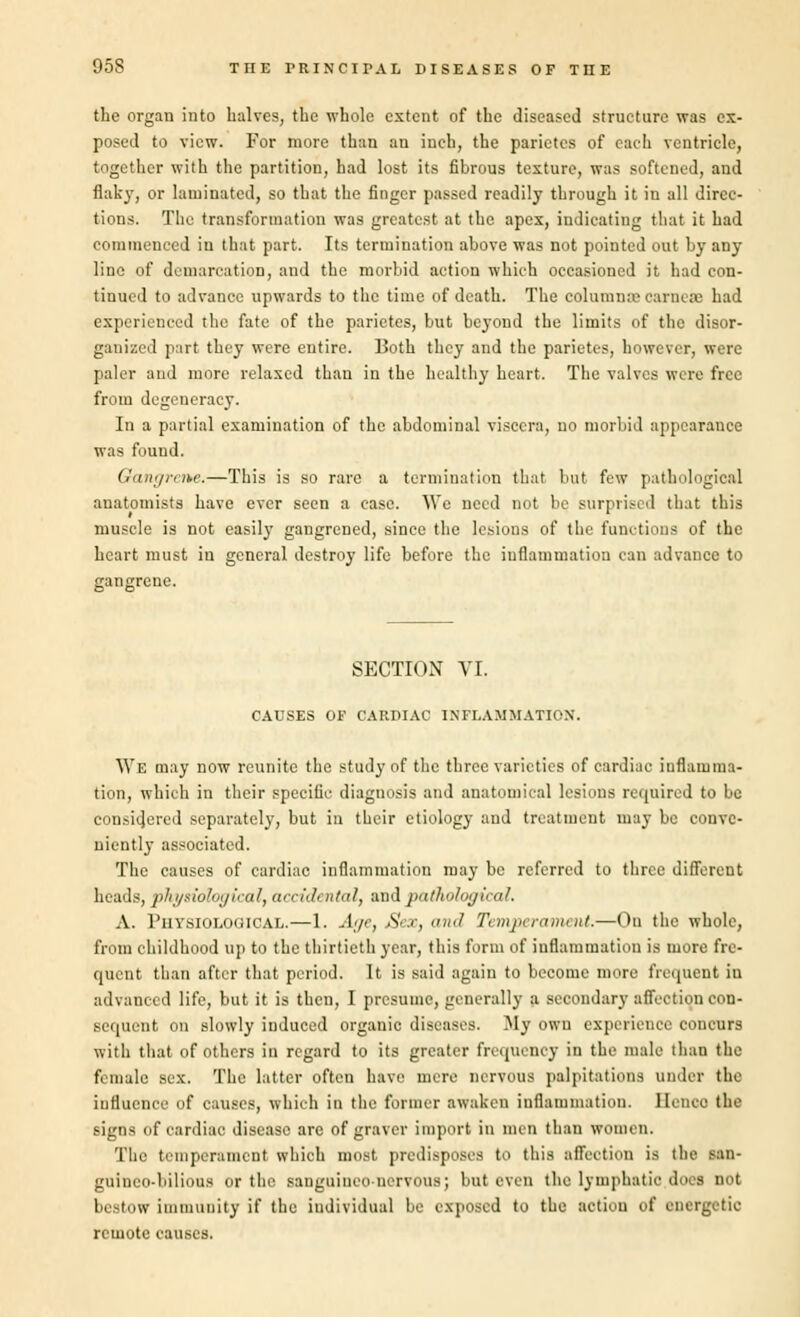 the organ into halves, the whole extent of the diseased structure was ex- posed to view. For more than an inch, the parietes of each ventricle, together with the partition, had lost its fibrous texture, was softened, and flak}r, or laminated, so that the finger passed readily through it in all direc- tions. The transformation was greatest at the apex, indicating that it had commenced in that part. Its termination above was not pointed out by any line of demarcation, and the morbid action which occasioned it had con- tinued to advance upwards to the time of death. The colamnse carnete had experienced the fate of the parietes, but beyond the limits of the disor- ganized part they were entire. Both they and the parietes, however, were paler and more relaxed than in the healthy heart. The valves were free from degeneracy. In a partial examination of the abdominal viscera, no morbid appearance was found. Gangrene.—This is so rare a termination that but few pathological anatomists have ever seen a case. We need not be surprised that this muscle is not easily gangrened, since the lesions of the functions of the heart must in general destroy life before the inflammation can advance to gangrene. SECTION VI. CAUSES OF CARDIAC INFLAMMATION. We may now reunite the study of the three varieties of cardiac inflamma- tion, which in their specific diagnosis and anatomical lesions required to be considered separately, but in their etiology and treatment may be conve- niently associated. The causes of cardiac inflammation may be referred to three different heads, physiological, accidt ntal, and pathological. A. 1'iiYsioLoaicAL.—1. Age, Sex, and Temperament.—On the whole, from childhood up to the thirtieth year, this form of inflammation is more fre- quent than after that period. It is said again to become more frequent in advanced life, but it is then, I presume, generally a secondary affection con- sequent on slowly induced organic diseases. My own experience concurs with that of others in regard to its greater frequency in the male than the female sex. The latter often have mere nervous palpitations under the influence of causes, which in the former awaken inflammation. Hence the signs of cardiac disease are of graver import in nun than women. The temperament which most predisposes to this affection is the san- guineo-bilious or the sauguineo-nervous; but even the lymphatic dues not bestow immunity if the individual be exposed to the action of energetic remote causes.
