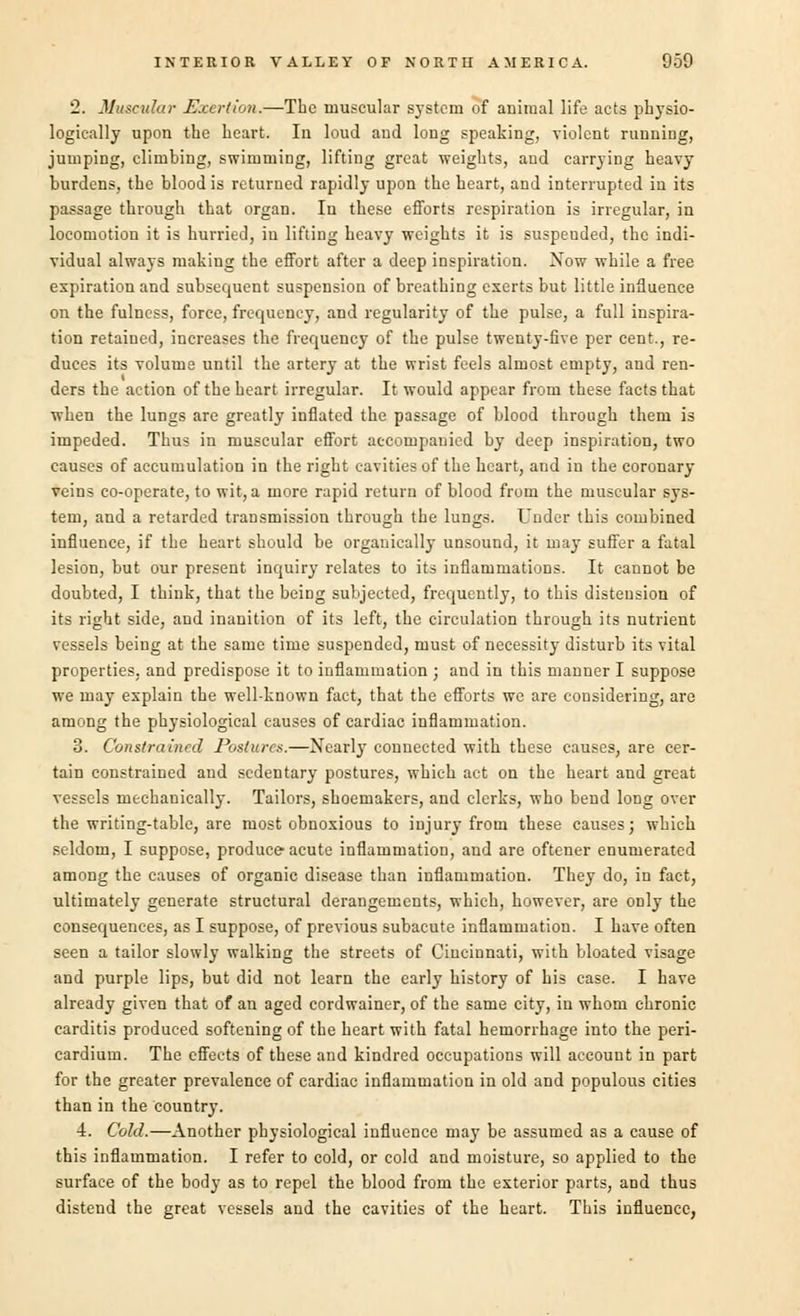 '2. Muscular Exertion.—The muscular system of animal life acts physio- logically upon the heart. In loud and long speaking, violent running, jumping, climbing, swimming, lifting great weights, and carrying heavy burdens, the blood is returned rapidly upon the heart, and interrupted in its passage through that organ. In these efforts respiration is irregular, in locomotion it is hurried, in lifting heavy weights it is suspended, the indi- vidual always making the effort after a deep inspiration. Xow while a free expiration and subsequent suspension of breathing exerts but little influence on the fulness, force, frequency, and regularity of the pulse, a full inspira- tion retained, increases the frequency of the pulse twenty-five per cent., re- duces its volume until the artery at the wrist feels almost empty, and ren- ders the action of the heart irregular. It would appear from these facts that when the lungs are greatly inflated the passage of blood through them is impeded. Thus in muscular effort accompanied by deep inspiration, two causes of accumulation in the right cavities of the heart, and in the coronary veins co-operate, to wit, a more rapid return of blood from the muscular sys- tem, and a retarded transmission through the lungs. Under this combined influence, if the heart should be organically unsound, it may suffer a fatal lesion, but our present inquiry relates to its inflammations. It cannot be doubted, I think, that the being subjected, frequently, to this distension of its right side, and inanition of its left, the circulation through its nutrient vessels being at the same time suspended, must of necessity disturb its vital properties, and predispose it to inflammation ; and in this manner I suppose we may explain the well-known fact, that the efforts we are considering, are among the physiological causes of cardiac inflammation. 3. Constrained Postures.—NearlyT connected with these causes, are cer- tain constrained and sedentary postures, which act on the heart and great vessels mechanically. Tailors, shoemakers, and clerks, who bend long over the writing-table, are most obnoxious to injury from these causes; which seldom, I suppose, produce-acute inflammation, and are oftener enumerated among the causes of organic disease than inflammation. They do, in fact, ultimately generate structural derangements, which, however, are only the consequences, as I suppose, of previous subacute inflammation. I have often seen a tailor slowly walking the streets of Cincinnati, with bloated visage and purple lips, but did not learn the early history of his case. I have already given that of an aged eordwainer, of the same city, in whom chronic carditis produced softening of the heart with fatal hemorrhage into the peri- cardium. The effects of these and kindred occupations will account in part for the greater prevalence of cardiac inflammation in old and populous cities than in the country. 4. Cold.—Another physiological influence may be assumed as a cause of this inflammation. I refer to cold, or cold and moisture, so applied to the surface of the body as to repel the blood from the exterior parts, and thus disteud the great vessels and the cavities of the heart. This influence,