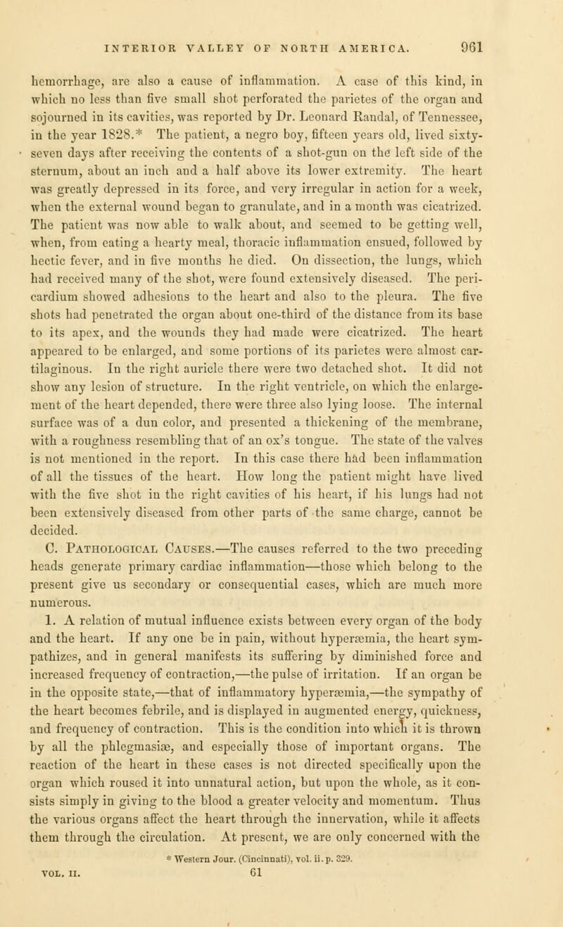 hemorrhage, are also a cause of inflammation. A case of this kind, in which no less than five small shot perforated the parietes of the organ and sojourned in its cavities, was reported by Dr. Leonard Randal, of Tennessee, in the year 1828.* The patient, a negro boy, fifteen years old, lived sixty- seven days after receiving the contents of a shot-gun on the left side of the sternum, about an inch and a half above its lower extremity. The heart was greatly depressed in its force, and very irregular in action for a week, when the external wound began to granulate, and in a month was cicatrized. The patient was now able to walk about, and seemed to be getting well, when, from eating a hearty meal, thoracic inflammation ensued, followed by hectic fever, and in five months he died. On dissection, the lungs, which had received mauy of the shot, were found extensively diseased. The peri- cardium showed adhesions to the heart and also to the pleura. The five shots had penetrated the organ about one-third of the distance from its base to its apex, and the wounds they had made were cicatrized. The heart appeared to be enlarged, and some portions of its parietes were almost car- tilaginous. In the right auricle there were two detached shot. It did not show any lesion of structure. In the right ventricle, on which the enlarge- ment of the heart depended, there were three also lying loose. The internal surface was of a dun color, and presented a thickening of the membrane, with a roughness resembling that of an ox's tongue. The state of the valves is not mentioned in the report. In this case there had been inflammation of all the tissues of the heart. How long the patient might have lived with the five shot in the right cavities of his heart, if his lungs had not been extensively diseased from other parts of the same charge, cannot be decided. C. Patiiological Causes.—The causes referred to the two preceding heads generate primary cardiac inflammation—those which belong to the present give us secondary or consequential cases, which are much more numerous. 1. A relation of mutual influence exists between every organ of the body and the heart. If any one be in pain, without hyperemia, the heart sym- pathizes, and in general manifests its suffering by diminished force and increased frequency of contraction,—the pulse of irritation. If an organ be in the opposite state,—that of inflammatory hyperainia,—the sympathy of the heart becomes febrile, and is displayed in augmented energy, quickness, and frequency of contraction. This is the condition into which it is thrown by all the phlegmasia}, and especially those of important organs. The reaction of the heart in these cases is not directed specifically upon the organ which roused it into unnatural action, but upon the whole, as it con- sists simply in giving to the blood a greater velocity and momentum. Thus the various organs affect the heart through the innervation, while it affects them through the circulation. At present, we are only concerned with the * Weslern Jour. (Cincinnati), yol. ii. p. 329. VOL. II. 61