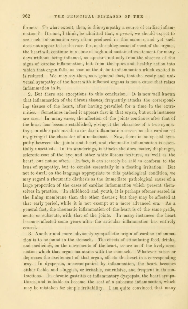 former. To what extent, then, is this sympathy a source of cardiac inflam- mation ? It must, I think, be admitted that, a priori, we should expect to see such inflammation very often produced in this manner, and yet such does not appear to be the case, for, in the phlegmasia of most of the organs, the heart will continue in a state of high and sustaiued excitement for many days without being inflamed, as appears not only from the absence of the signs of cardiac inflammation, but from the quiet and healthy action into which that organ falls, as soon as the distant inflammation which excited it is reduced. We may say then, as a general fact, that the ready and uni- versal sympathy of the heart with inflamed organs is not a cause that raises inflammation in it. 2. But there are exceptions to this conclusion. It is now well known that inflammation of the librous tissues, frequently attacks the correspond- ing tissues of the heart, after having prevailed for a time in the extre- mities. Sometimes indeed it appears first in that organ, but such instances are rare. In many eases, the afl'ection of the joints continues after that of the heart has become established, giving it the character of a true sympa- thy; in other patients the articular inflammation ceases as the cardiac set in, giving it the character of a metastasis. Now, there is no special sym- pathy between the joints and heart, and rheumatic inflammation is essen- tially unsettled. In its wanderings, it attacks the dura mater, diaphragm, sclerotic coat of the eye, and other white fibrous textures, as well as the heart, but not so often. In fact, it can scarcely be said to conform to the laws of sympathy, but to consist essentially in a floating irritation. But not to dwell on the language appropriate to this pathological condition, we may regard a rheumatic diathesis as the immediate pathological cause of a large proportion of the cases of cardiac inflammation which present them- selves in practice. In childhood and youth, it is perhaps oftcrmr seated in the lining membrane than the other tissues; bnt they may be affected at that early period, while it is uot exempt at a more advanced era. A- a general fact, the rheumatic inflammation of the heart is of the same grade, acute or subacute, with that of the joints. In many instances the heart becomes affected some years after the articular inflammation has entirely ceased. 3. Another and more obviously sympathetic origin of cardiac inflamma- tion is to be found in the stomach. The effects of stimulating food, drinks, and medicines, on the movements of the heart, assure us of the lively asso- ciation which that organ maintains with the stomach. Whatever raises or depresses the excitement of that organ, affects the heart in a corresponding way. In dyspepsia, unaccompanied by inflammation, the heart bei either feeble and sluggish, or irritable, convulsive, and frequent in its eon- tractions. In chronic gastritis or inflammatory dyspepsia, the heart sympa- thises, and is liable to become the seal of a Bubacnte inflammation, whioh may be mistaken for Bimple irritability. I am quite convinced that many