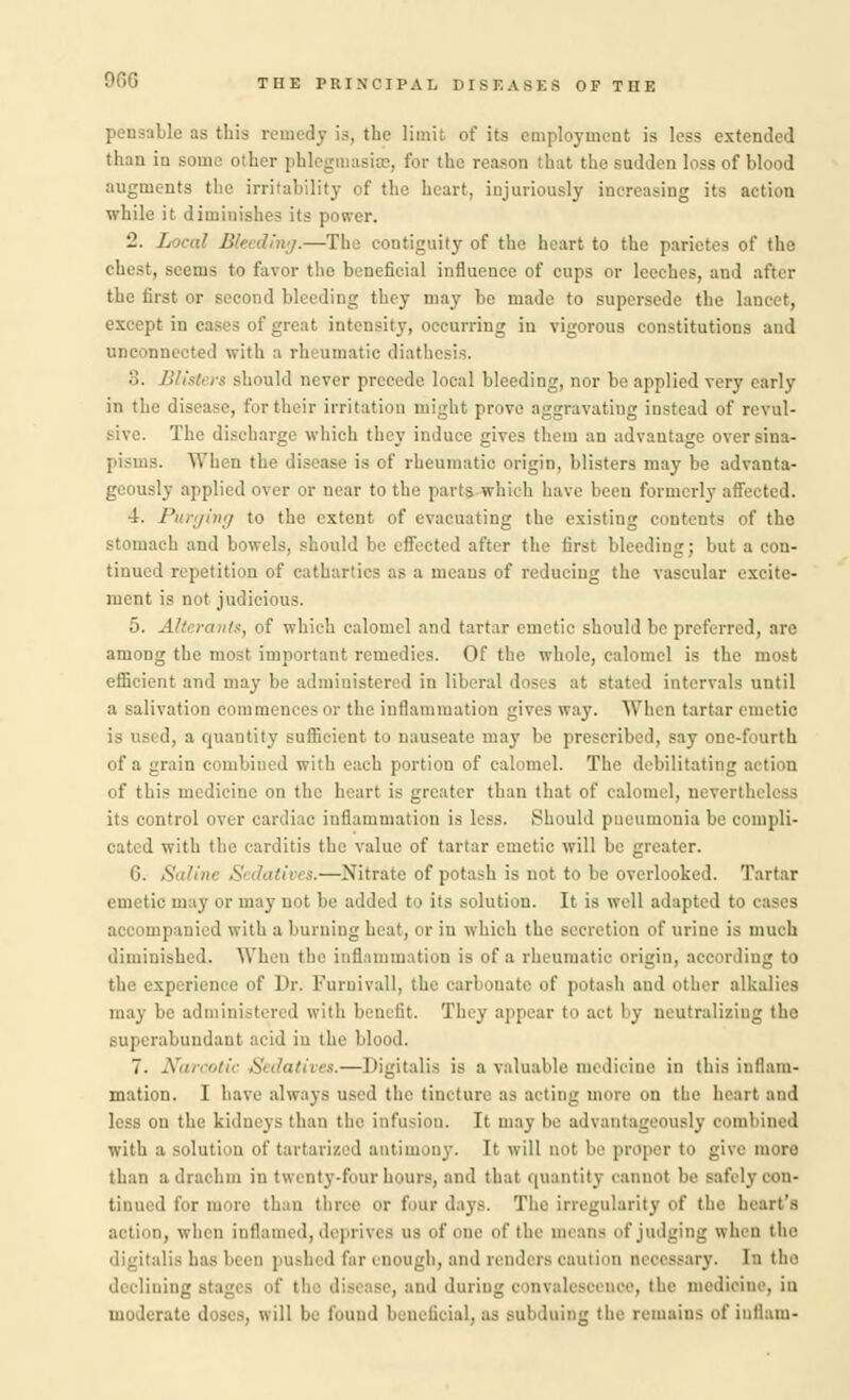 pensable as this remedy is, the limit of its employment is less extended than in some other | . for the reason that the sadden loss of blood augments the irritability of the heart, injuriously increasing its action while it diminishes its power. 2. Local Bleeding.—The contiguity of the heart to the parictes of the chest, seems to favor the beneficial influence of cups or leeches, and after the first or second bleeding they may be made to supersede the lancet, except in cases of great intensity, occurring in vigorous constitutions and unconnected with a rheumatic diathesis. :;. Blistt rs should never precede local bleeding, nor be applied very early in the disease, for their irritation might prove aggravating instead of revul- sive. The discharge which they induce gives them an advantage over sina- When the die tase is of rheumatic origin, blisters may be advanta- geously applied over or near to the parts which have been formerly affected. 4. Purging to the extent of evacuating the existing contents of the tch and bowels, should be effected after the first bleeding; but a con- tinued repetition of cathartics as a means of reducing the vascular excite- ment is not judicious. 5. Alterants, of which calomel and tartar emetic shoul ' red, are among the most important remedies. Of the whole, calomel is the most efficient and may be administered in liberal doses at stated intervals until a salivation commences or the inflammation gives way. When tartar emetic d, a quantity sufficii nt to nauseate may be prescribed, say one-fourth of a grain combined with each portion of calomel. The debilitating action of this medicine on the heart is greater than that of calomel, neveri! its control over cardiac inflammation is less. Should pneumonia be compli- cated with the carditis the value of tartar emetic will be greater. G. Saline Sedatives.—Nitrate of potash is not to be overlooked. Tartar emetic may or may not be added to its solution. It is well adap apanied with a burning heat, or in which the secretion of urine is much diminished. When the inflammation is of a rheumatic origin, according to the experience of Dr. Furnivall, the carbouate of potash and other alkalies may be administered with benefit. They appear to act by neutralizing the superabundant acid iu the blood. 7. Nora —Digitalis is a valuable medicine in this inflam- mation. I have always used the tincture as acting more on the heart and less on the kidneys than the infusion. It may be advantageously combined with a solution of tartarized antimony. It will not be proper to give more than a drachm in twenty-four hours, and that quantity cannot be safely con- tinued for more than three or four days. The irregularity of the heart's action, when inflamed, deprives us of one of the mean- of judging when the alia has been pushed far enough, and renders caution neoessary. In the ih .'lining stage- of the disease, and during convalescence, the medicine, in moderate doses, will be found beneficial, as subduing the remains of intlam-
