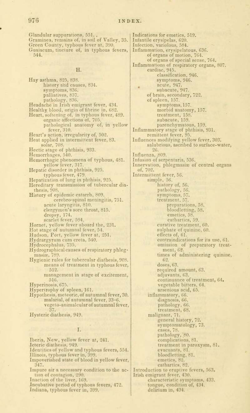 '.'7 ■• Glandular suppurations, 551.. Graminea. remains of, in Boil of Valley, 3,). Green County, I Guaiacum, tincture of, in typhous fevers, 544. II. Hay asthma. B25, history and causes, 83 I. symptoms. palliatives. ' pal hoi.' Headache in Irish emigrant fever. 434. Healthy blood, origin offibrine in. 682. Heart, softening of, in typhous fi organic affections ot. pathological anatomy of, in yellow fever. Heart's action, irregularity of, Heat applied in intermittent fever, 83. solar. T -. phthisis, 933. Hemorr Hemorrhagic phenomena of typhous, 4S1. yellow fever, '-'\~. Hepatic disorder in phthisis, 925. typhous fever, 179, Hepatization of lung in phthisi Hereditary transmission of tubercular dia- thesis, History of epidemic catarrh. cerebro-spinal meningitis, 751. acute laryngiti: clergymen's sore throat, 815. dropsy, 111. scarlet fevei Hornet, yellow lever aboard tl Hot stage of autumnal lever, 54. Hudson. Port, yellow fever at. 251. Hydrargyrum cum creta, 510. Hydrocephalus, 735. Hydrographical causes of respiratory phleg- masia:, Hygienic rules for tubercular diathesis, 90S. means of treatment in tvphous fever, 512. management in stage of excitement, 516. Hyperino Hypertrophy of spleen, 161. Hypothesis, meteoric, of autumnal fever, 30. malarial, of autumnal fever, 33-6. vegeto-animalcular of autumnal fever. Hysteric diathi 1. Iberia. New, yellow fever at, 241, 949. fevi re, 55 I. Illinois, typhous lever in. 399. Impoverished state of blood in yellow fever. ;:i7. condition to the ac- [ncubativs period ol typl Indiana, typhous lever i. Indications for emetics, 519. Infantile erysipela Infection, variolous. 584. Inflammation, erysipelatous, C36. of organs of motion. of or Inflammations of respiratory orgat cardine. 945. classification 916. , acute. 947. tte, '.'17. of brain, secondary. of spleen. !.>7. ms, 157. morbid anatomy, 1J7. treatni' subacute. 159. parenchymatous. 159. Inflammatory Btage of phthisis, 931. remittent fever, 95. Influences modifying yellow fever, 303. salubrious, ascribed to surface-water, 26. Influenza. 809. Infusion of serpentaria, 536. Innervation, phlegmasia: of central organs of, 702. Intermittent fever, 56. simple, historv patho'i sympto treatm preparation- bloodletting, emein sulphi i . GO. effects of. 61. contrain - use. 61. m of preparatory treat- ment times of administering quinine, 62. doses, 63. adjuvant continuance of treatment, 61. arsenioua aci I, inflammatory. diagnoe treatment, 6S. malignant. 71. symptomatoto cast ■ pathol complications, 81. treatment in paroxysi evacuants, 81. bloodletting, -l. emetii radian: Introducl Irish emigrant foi characti . i.ii i:llll 111. 13 I