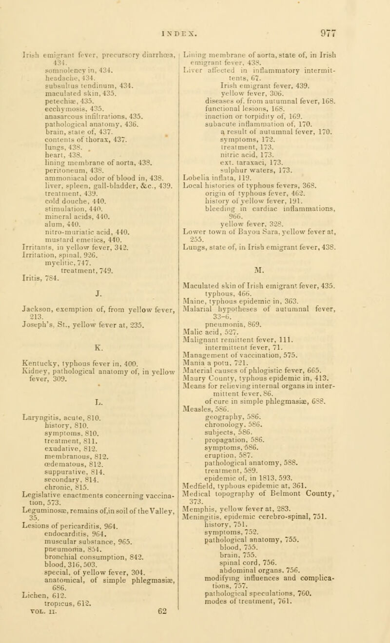 97' ry diarrhoea, 1 N ilency in, 434. headache,434. subsulius lendinum, 434. maculated skin. 435. petechia;. 435. ecchymosis, 435. anasarcous infiltrations, 435. pathological anatomy. 436. brain, state of. I■'■'■ contents of thorax, 437. lungs, 43-;. heart. 138. lining membrane of aorta, 43?. peritoneum, 438. ammoniacal odor of blood in, 438. liver, spleen, gall-bladder, &c, 439. treatment. 43!). cold douche. 440. stimulation, 44o. mineral acids, 440. alum. 440. nitro-muriatic acid, 440. mustard emetics, i 10. Irritants, in yellow lever, 342. Irritation, spinal. 926. myelitic, 747. treatment, 74'.'. Iritis, 7S4. J. Jackson, exemption of, from yellow fever, 213. Joseph's, St., yellow fever at, 235. Kentucky, typhous fever in, 400. Kidney, pathological anatomy of, in yellow fever, 309. I.. Laryngitis, acute, 810. history, 810. symptoms. 810. treatment, 811. exudative, 812. membranous, 812. oedematous. - suppurative, 814. secondary. 814. chronic, 815. Legislative enactments concerning vaccina- tion, 573. Legumtnosae, remains of.in soil of the Valley. 35. Lesions of pericarditis. 964. endocarditis, 964. muscular substance, 965. pneumonia. B34. bronchial consumption, 842. blood. 316,503. special, of yellow fever, 304. anatomical, of simple phlegmasia;, 686. Lichen, 612. tropicus, 612. vol. ii. 62 Lining membrane of aorta, state of, in Irish . . 438. ttJ in inflammatory intermit- tents. 67. Irish emigrant fever, 439. yellow fever, 306. diseases of. from autumnal fever, 168. functional lesions, 168. inaction or torpidity of, 169. subacute inflammation of, 170. a result of autumnal fever, 170. symploms, 172. treatment, 173. nitric acid, 173. ext. taraxaci, 173. sulphur waters, 173. Lobelia inflata. 119. Local histories of typhous fevers, 368. origin of typhous fever. 462. history ol yellow fever, 191. bleeding in cardiac inflammations, yellow fever. 328. Lower town of Bayou Sara, yellow fever at, 255. Lungs, state of, in Irish emigrant fever, 438. M. Maculated skin of Irish emigrant fever, 435. typhous, 466. Maine, typhous epidemic in, 363. Malarial hypotheses of autumnal fever, 33-6. pneumonia, 869. Malic acid. 527. Malignant remittent fever. 111. intermittent fever, 71. Management of vaccination, 575. Mania a potu. 721. Material causes of phlogistic fever, 665. Maury County, typhous epidemic in, 413. Means for relieving internal organs in inter- mittent fever, 36. of cure in simple phlegmasia;, 6^. Measles, 586. geography, 586. chronology. 586. subjects, 586. propagation, 586. symptoms, 586. eruption. 587. pathological anatomy, 588. treaiment, 589. epidemic of, in 1813, 593. Medfield, typhous epidemic at, 361. Medical lopographv of Belmont County, 373. Memphis, yellow fever at, 283. Meningitis, epidemic cerebro-spinal, 751. history. 751. symploms. 752. pathological anatomy, 755. blood, 755. brain. 755. spinal cord, 756. abdominal organs. 756. modifying influences and complica- tions, 757. pathological speculations, 760. modes of treatment, 761.