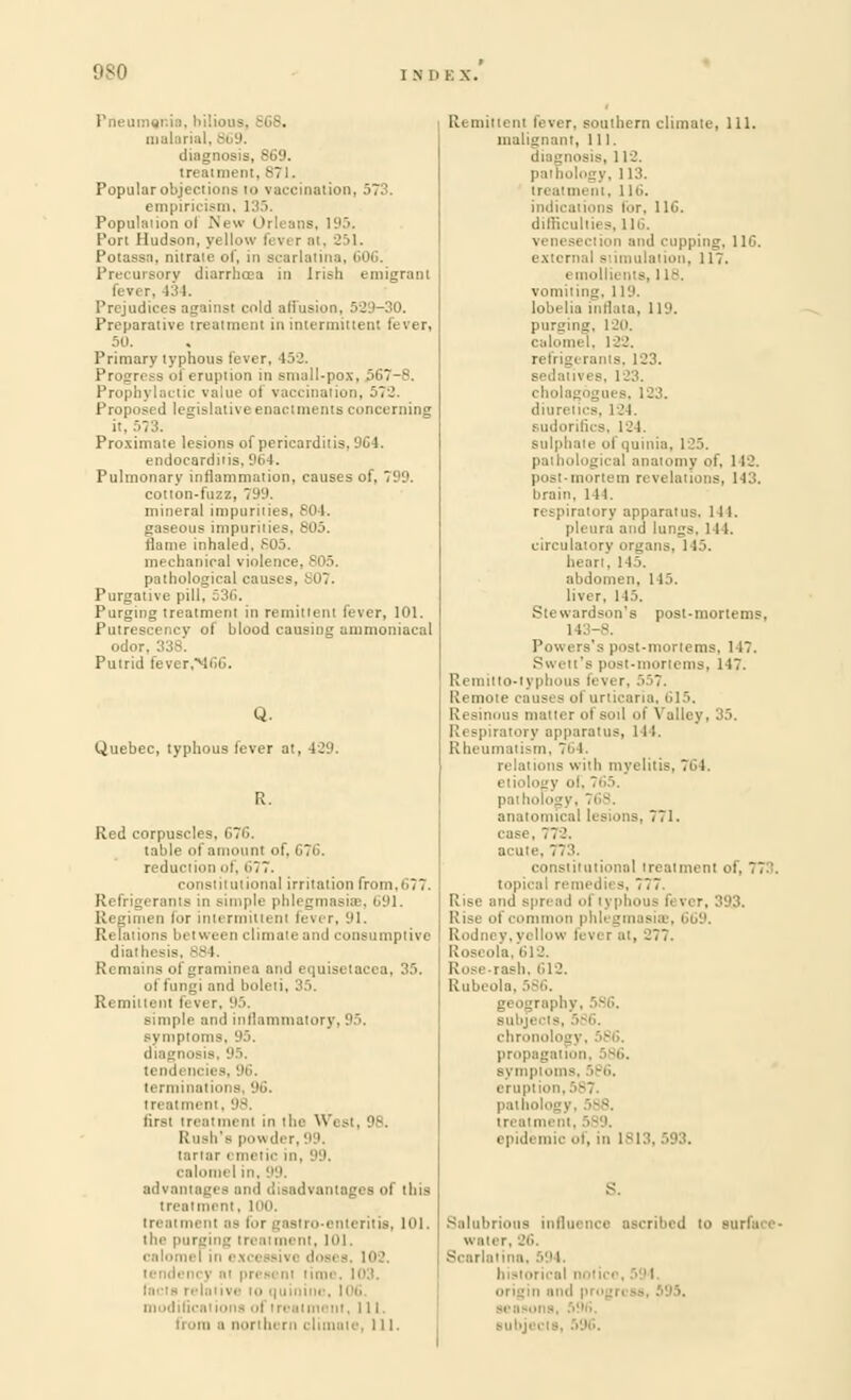 Pneumer.i malaria diagnosis, 869. treatment. B7 I, Popular objections to vaccination, 573. empiricism, 1 IS Population of .New Orleans, 195. Port Hudson, yellow fever at, 251. Potassa, nitrate of, in scarlatina, G0(j. Precursory diarrhoea in Irish emigrant fever, 134. ■ cold affusion, 529-30. Preparative treatment in intermittent lever, 50. Primary typhous lever. 452. Progress of eruption in small-pox, 567-8. Prophj lai tic value ol vaccination, 572 Proposed legislative enactments concerning it, 573. Proximate lesions of pericarditis, 964, endocarditis, 964. Pulmonary inflammation, causes of. 799. cotton-fuzz, 799. mineral impurities, 804. gaseous impurities, 805. flame inhaled. 805, mechanical violence. 805. pathological causes, 307. Purgative pill, 53(i. Purging treatment in remittent fever, 101. Putrescency of blood causing ammoniacal odor. 33 Putrid fever,M66. Quebec, typhous lever at, 429. R. Red corpuscles, 676. table of amount of, 671 reduction of, 677. constitutional irritation from,677. Refrigerants in simple phlegmasia;, 691. i for inti rmitli nl fever, 91. Relations between climate and consumptive diathesis, 384, Remains ofgraminea and equisetacea, 35. ol fungi and boleli, 35. Remittent fever, simple and inflammatoi Bymptoms, 95. diagnosis, 95. tendencies, 96. terminatioi a 96 treatmi n tirst treatment in the West, 98. Rush's powder, 99. (orlar I mi tic in i advantages and disadvantages ol this treatment as fot i itis, 101. the purging trea int, 101. calomel in exce isivc dosi s. 102, o mod i. 111. te, 111. Remittent fever, southern climate, 111. malignant, 111. diagnosis. 112. pathology. 113. tit, 116. for, 11(>. dilficulties, 116. ping, 11C. extern i, 117. emollients, 118, vomiting, 119. lobelia inflata, 119. purging, l 20. calomel, 122. refrigerants, 123. i i 3, 123. ■ holagogues, 123. diuretics, 124, Scs, 124. sulphate of quinia, 125. pathological anatomy of, 1 12. post-mortem revelations, 143. brain, 144. respiratory apparatus, ill. .'-.II I. circulatory organs, 145. heari, 145. ten, 145. liver. 145. Stewardson'e post-mortems, 1 ! 3. Powers's post-mortems. 147. Swett's post-mortems, 147. lo-t] phous fevi r, 5 ! Remote causes of urticaria, 615, Resinous matter ol soil of Valley, 35. Respiratory apparatus, 111. Rheumatism, 761. relai ions with myelitis, 764. etiology of, 765. ogy, 768. anatomical lesions, 771. case, 772. . 773. constitutional treatment of, 773. topical remedii s, 77 7 liise and spread i i j pho 1! ise of commo! i,'.1. Rodney,yellow lever at, 277. Roseola, 612. rash, 612. Rubeola. 586. chron prop:!;: I Bymptoms, ■ ■ 11. 5 8 7. treatment, 589. epidemic of, in 1813,593. S. Salubrious influence ascribed to surfuce- water, 26. Scarlatina, 594, i subjeel