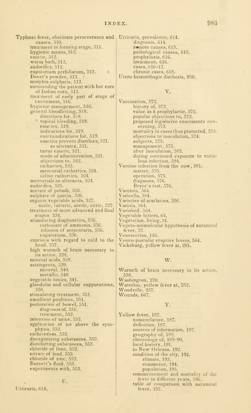Typhous fever, obstinate perseverance and causes, 510. treatment in forming stage, 511. hygienic means, 512. emetic, 512. warm bath, 512. sudorifics, 512. eupatonum perforatum, 513. Dover's powder, 513. morphia sulphatis, 513. surrounding the patient with hot ears of Indian corn, 513. treatment of early part of stage of excitement, 516. hygienic management, 516, general bloodletting, 518. directions for. 518. topical bleeding, 519. emetics, 519. indications for, 519. comraindications for, 519. emetics prevent diarrhoea, 521. as alterants. 521. tartar emetic, 521. mode of administration, 521. objections to, 522. cathartics, 522. mercurial cathartics, 524. saline cathartics. 524. mercurials as alterants, 524. sudorifics. 525. acetate of potash, 526. sulphate of quinia, 526. organic vegetable acids. 527. malic, tartaric, acetic, citric, 527. treatment of more advanced and final stages 534. stimulating diaphoretics, 536. carbonate of ammonia, 536. infusion of serpentaria, 536. eupatorium, 536. cautions with regard to cold to the head. 537. high warmth of brain necessary to its action. 538. mineral acids, 538. astringents, 539. mineral, 540. metallic, 540. vegetable tonics, 541. glandular and cellular suppurations, 551. stimulating treatment, 551. emollient poultices, 551. perforation of bowel, 551. diagnosis of, 551. treatment, 552. retention ol urine, 552. application of ice above the sym- physis. 552. catheierism. 552. disorganizing substances, 553. disinfecting substances, 553. chloride of lime, 553. nitrate of lead. 553. chloride of zinc. 553. Burnett's fluid. 553. experiments with, 553. I'. Urticaria, 614. Urticaria, prevalence, 614. diagnosis. 614. remote causes, 615. pathological causes, 615. prophylaxis, 616. treatment, 616. cases. 616-17. chronic cases, 618. Uterobemorrhagic diathesis, 950. Vaccination, 572. history of. 572. value as a prophylactic, 572. popular objections to, 573. proposed legislative enactments con- cerning, 573. mortality in cases thus protected, 575. objections to inoculation, 574. subjects. 575. management, 575. after inoculation, 583. during continued exposure to vario- lous infection, 584. Vaccine infection from the cow, 581. matter, 575. operation, 575. diagnosis, 576. Bryce's test, 576. Vaccinia, 564. Varicella, 5S4. Varieties of scarlatina, 596. Variola, 564. Varioloid, 564. Vegetable bitters. 64. Vegetation, living,24. Veseto-animalcular hypothesis of autumnal fever, 37. Venesection, 116. Vesico-pustular eruptive fevers, 564. Vicksburg, yellow fever at, 281. W. Warmth of brain necessary to its action, 538. Washington, 270. Waterloo, yellow fever at, 252. Woodville, 257. Wounds, 667. Y. Yellow fever, 187. nomenclature, 187. definition, 187. sources of information, 187. geography of. 188. chronology of, 1S9-90. local historv, 191. in New Orieans. 192. condition of the city, 192. climate, 193. commerce, 194. population, 195. commencement and mortality of the (ever in different years, 196. table of comparison with autumnal fever, 197.