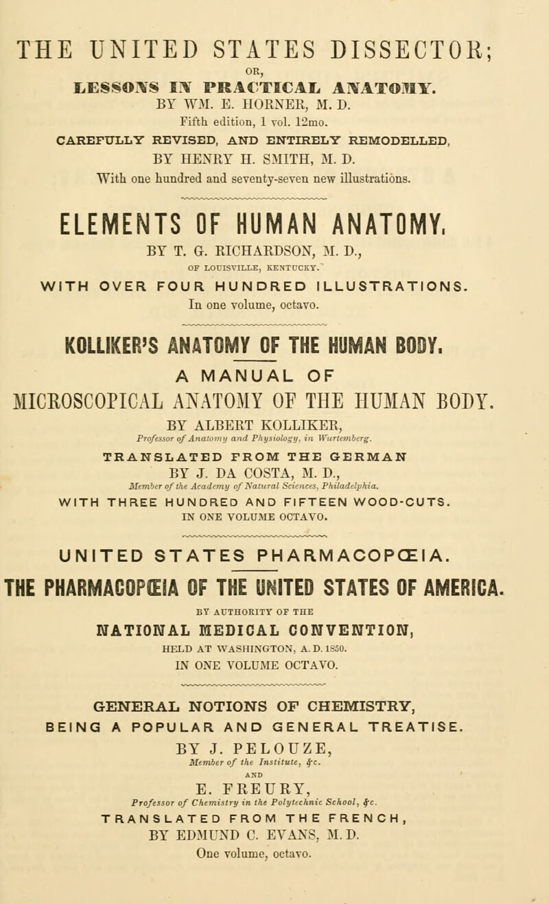 THE UNITED STATES DISSECTOR; OR, LESSORS EY PRACTICAE AMTOMY. BY WM. E. HOKNER, M. D. Fifth edition, 1 vol. 12mo. CAREFULLY REVISED, AND ENTIRELY REMODELLED, BY HENRY H. SMITH, M. D. With one hundred and seventy-seven new illustrations. ELEMENTS OF HUMAN ANATOMY, BY T. G. RICHARDSON, M. D., OF LOUISVILLE, KENTUCKY. WITH OVER FOUR HUNDRED ILLUSTRATIONS. In one volume, octavo. KOLLIKER'S ANATOMY OF THE HUMAN BODY. A MANUAL OF MICROSCOPICAL ANATOMY OF THE HUMAN BODY. BY ALBERT KOLLIKER, Professor of Anatomy and Physiology, in Wurtemberg. TRANSLATED FROM THE GERMAN BY J. DA COSTA, M. D., Member of the Academy of Natural Sciences, Philadelphia. WITH THREE HUNDRED AND FIFTEEN WOOD-CUTS. IN ONE VOLUME OCTAVO. UNITED STATES PHARMACOPOEIA. THE PHARMACOPEIA OF THE UNITED STATES OF AMERICA. BY AUTHORITY OF THE NATIONAL MEDICAL CONVENTION, HELD AT WASHINGTON, A. D. 1S50. IN ONE VOLUME OCTAVO. GENERAL NOTIONS OF CHEMISTRY, BEING A POPULAR AND GENERAL TREATISE. BY J. PELOUZE, Member of the Institute, $c. AND E. FREURY, Professor of Chemistry in the Polytechnic School, fc. TRANSLATED FROM THE FRENCH, BY EDMUND C. EVANS, M. D. One volume, octavo.