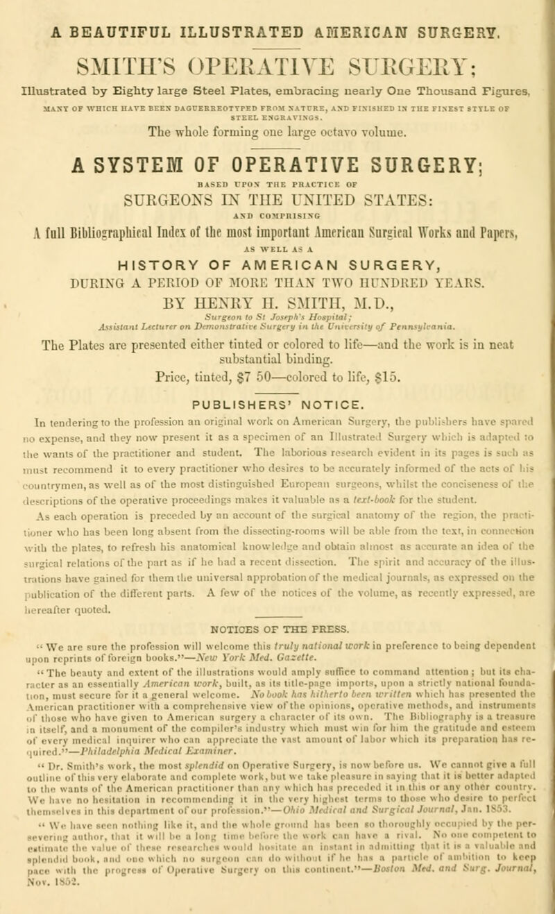 A BEAUTIFUL ILLUSTRATED AMERICAN SURGERY. SMITH'S OPERATIVE SURGERY; Illustrated by Eighty large Steel Plates, embracing nearly One Thousand Figures, MANY OF WHICH HAVE BEEN* DAGUERREOTYPED FROM NATURE, AND FINISHED IN THE FINEST STYLE OF STEEL ENGRAVINGS. The whole forming one large octavo volume. A SYSTEM OF OPERATIVE SURGERY; BASED CPON' THE PRACTICE OF SURGEONS IN THE UNITED STATES: AND COMPRISING A full Bibliographical Index of the most important American Surgical Works and Papers, AS WELL AS A HISTORY OF AMERICAN SURGERY, DURING A PERIOD OF MORE THAN TWO HUNDRED YE HtS. BY HENRY II. SMITH. M.D., Surgeon to St Joseph's Hospital; Assistant Lecturer on Demonstrative Surgery in the Unnst rsity of Pennsylvania. The Plates are presented either tinted or colored to life—and the work is in neat substantial binding. Price, tinted, $7 50—colored to life, $15. PUBLISHERS' NOTICE. In tendering to the profession an original work on American Surgery, the publishers have no expense, and they now present it as a specimen of an Illustrated Surgery which is adapted lo the wants of the practitioner and student. The laborious research evident in its | must recommend it to every practitioner who desires to be accurately informed of the acts of his countrymen,as well as of the most distinguished European surgeons, whilst the conciseness of the •ins of the operative proceedings makes it valuable as a text-book for the student As each operation is preceded by an account of the surgical anatomy of the region, thi lionet who has been long absent from the dissecting-rooms will be able from the text, in connection with the plates, to refresh his anatomical knowledge and obtain almost as accurate an idea of the surgical relations of the part as if he had a rei i. The spirit and accuracy of the illus- trations have gained for them the universal approbation of the medical jour: -1 on the publication of the different parts. A few of the notices of the volume, as recently expr. hereafter quoted. NOTICES OF THE PRESS. •• We arc sure the profession will welcome this truly national work in preference to being dependent upon reprints of foreign hooks.—.V. ill York Med. 0 izette. The beauty and extent of the illustrations would amply suffice to command attention j but its cha- racter as an essentially American work, built, as its title-page imports, upon a strictly national founda- t secure fur it a general welcome. A'obook has hitherto been written which has presented the Vroericin practitioner with a comprehensive view of the opinions, operative methods, and instruments who have given to American surgery a character id' its own. The I; I treasure D itself, and a monument of the compiler's industry which must win fur him the gratitude ind medical inquirer who can appreciate the vast amount of lahor which its preparation has re- »—Philadtlph i tiner. Dr. Smith's work, the most tplmtHd on Operative Surgery, it now before u Woe nnol outline of this very elaborate and complete work, butwi in saying that it is better adapted to the wants of the American practitioner than any w I: . ed it i tins »r any other country. no hesitation in recommending it in the wry highest ten partment of our profession.—Ohio Medical and Surgical Journal, Jan. ' •• We have sen nothing like u. and the whole ground lias been so thoroughly occupied by the per- severing author, that it will be i No one competent to ■ m: iii admitting th.it ll i.. keen pace with the progress of Operative Burger] on this continent.''—Bat/on Mod. and Surg. Journal, &o». I