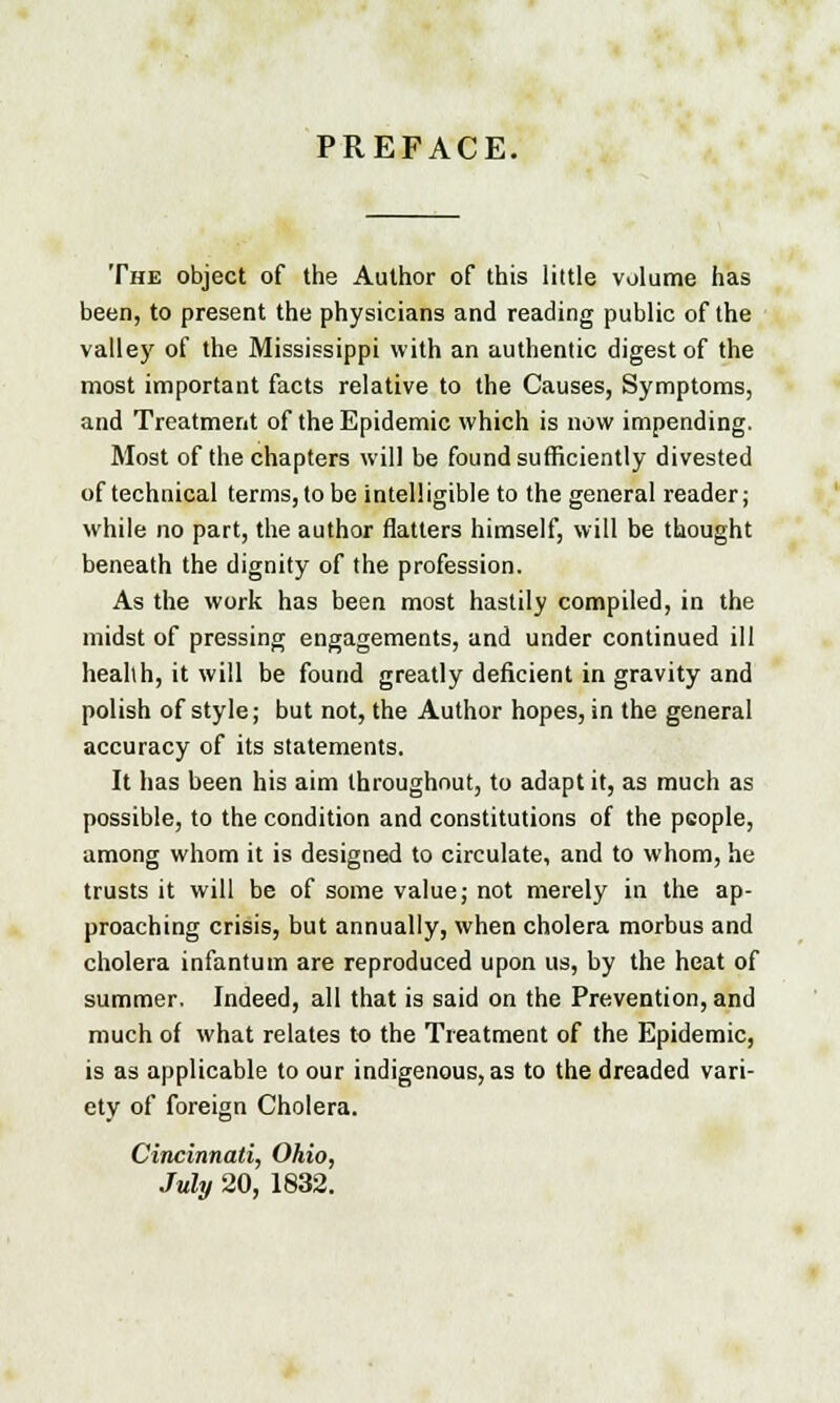 PREFACE. The object of the Author of this little volume has been, to present the physicians and reading public of the valley of the Mississippi with an authentic digest of the most important facts relative to the Causes, Symptoms, and Treatment of the Epidemic which is now impending. Most of the chapters will be found sufficiently divested of technical terms, to be intelligible to the general reader; while no part, the author natters himself, will be thought beneath the dignity of the profession. As the work has been most hastily compiled, in the midst of pressing engagements, and under continued ill healih, it will be found greatly deficient in gravity and polish of style; but not, the Author hopes, in the general accuracy of its statements. It has been his aim throughout, to adapt it, as much as possible, to the condition and constitutions of the people, among whom it is designed to circulate, and to whom, he trusts it will be of some value; not merely in the ap- proaching crisis, but annually, when cholera morbus and cholera infantum are reproduced upon us, by the heat of summer. Indeed, all that is said on the Prevention, and much of what relates to the Treatment of the Epidemic, is as applicable to our indigenous, as to the dreaded vari- ety of foreign Cholera. Cincinnati, Ohio, July 20, 1832.