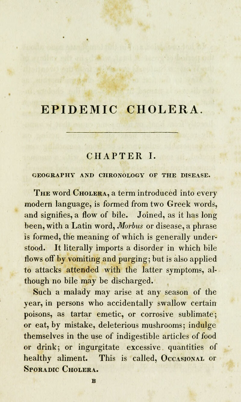 EPIDEMIC CHOLERA. CHAPTER I. GEOGRAPHY AND CHRONOLOGY OF THE DISEASE. The word Cholera, a term introduced into every modern language, is formed from two Greek words, and signifies, a flow of bile. Joined, as it has long been, with a Latin word, Morbus or disease, a phrase is formed, the meaning of which is generally under- stood. It literally imports a disorder in which bile flows off by vomiting and purging; but is also applied to attacks attended with the latter symptoms, al- though no bile may be discharged. Such a malady may arise at any season of the year, in persons who accidentally swallow certain poisons, as tartar emetic, or corrosive sublimate; or eat, by mistake, deleterious mushrooms; indulge themselves in the use of indigestible articles of food or drink; or ingurgitate excessive quantities of healthy aliment. This is called, Occasional or Sporadic Cholera.