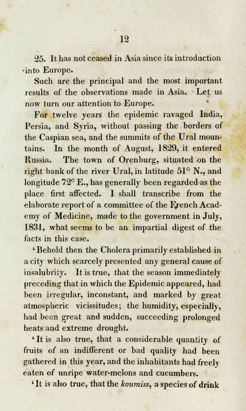 25. It has not ceased in Asia since its introduction •into Europe. Such are the principal and the most important results of the observations made in Asia. Let us now turn our attention to Europe. For twelve years the epidemic ravaged India, Persia, and Syria, without passing the borders of the Caspian sea, and the summits of the Ural moun- tains. In the month of August, 1829, it entered Russia. The town of Orenburg, situated on the right bank of the river Ural, in latitude 51° N., and longitude 72° E., has generally been regarded as the place first affected. I shall transcribe from the elaborate report of a committee of the Fjrench Acad- emy of Medicine, made to the government in July, 1831, what seems to be an impartial digest of the facts in this case. ' Behold then the Cholera primarily established in a city which scarcely presented any general cause of insalubrity. It is true, that the season immediately preceding that in which the Epidemic appeared, had been irregular, inconstant, and marked by great atmospheric vicissitudes; the humidity, especially, had been great and sudden, succeeding prolonged heats and extreme drought. ' It is also true, that a considerable quantity of fruits of an indifferent or bad quality had been gathered in this year, and the inhabitants had freely- eaten of unripe water-melons and cucumbers. ' It is also true, that the koumiss, a species of drink