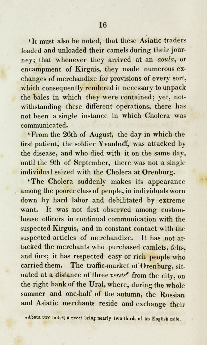 'It must also be noted, that these Asiatic traders loaded and unloaded their camels during their jour- ney; that whenever they arrived at an aoula, or encampment of Kirguis, they made numerous ex- changes of merchandize for provisions of every sort, which consequently rendered it necessary to unpack the bales in which they were contained; yet, not- withstanding these different operations, there has not been a single instance in which Cholera was communicated. 'From the 26th of August, the day in which the first patient, the soldier Yvanhoff, was attacked by the disease, and who died with it on the same day, until the 9th of September, there was not a single individual seized with the Cholera at Orenburg. 'The Cholera suddenly makes its appearance among the poorer class of people, in individuals worn down by hard labor and debilitated by extreme want. It was not first observed among custom- house officers in continual communication with the suspected Kirguis, and in constant contact with the suspected articles of merchandize. It has not at- tacked the merchants who purchased camlets, felts, and furs; it has respected easy or rich people who carried them. The traffic-market of Orenburg, sit- uated at a distance of three versts* from the city, on the right bank of the Ural, where, during the whole summer and one-half of the autumn, the Russian and Asiatic merchants reside and exchange their .About two miles; a tent being nearly two-thirds of an English mile.