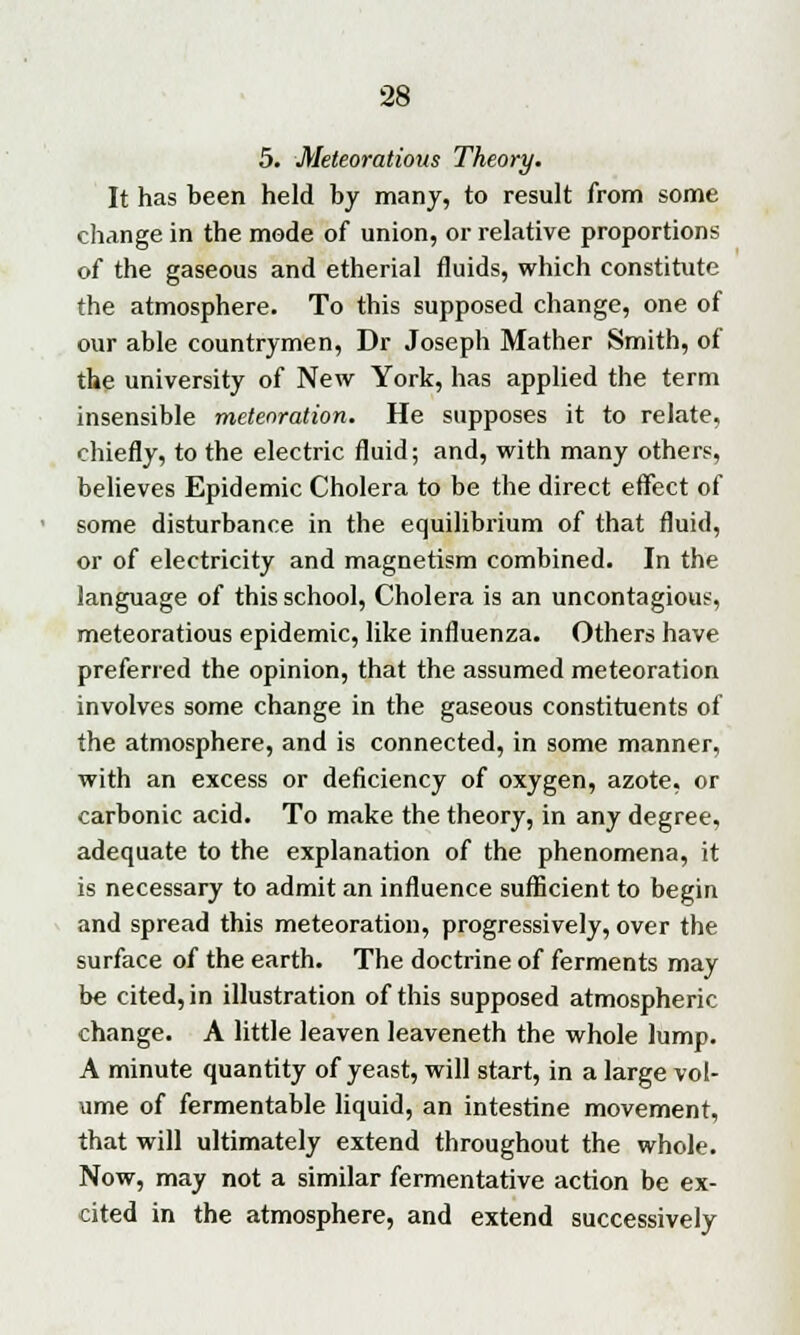 5. Meteoratious Theory. It has been held by many, to result from some change in the mode of union, or relative proportions of the gaseous and etherial fluids, which constitute the atmosphere. To this supposed change, one of our able countrymen, Dr Joseph Mather Smith, of the university of New York, has applied the term insensible metenration. He supposes it to relate, chiefly, to the electric fluid; and, with many others, believes Epidemic Cholera to be the direct effect of some disturbance in the equilibrium of that fluid, or of electricity and magnetism combined. In the language of this school, Cholera is an uncontagious, meteoratious epidemic, like influenza. Others have preferred the opinion, that the assumed meteoration involves some change in the gaseous constituents of the atmosphere, and is connected, in some manner, with an excess or deficiency of oxygen, azote, or carbonic acid. To make the theory, in any degree, adequate to the explanation of the phenomena, it is necessary to admit an influence sufficient to begin and spread this meteoration, progressively, over the surface of the earth. The doctrine of ferments may be cited, in illustration of this supposed atmospheric change. A little leaven leaveneth the whole lump. A minute quantity of yeast, will start, in a large vol- ume of fermentable liquid, an intestine movement, that will ultimately extend throughout the whole. Now, may not a similar fermentative action be ex- cited in the atmosphere, and extend successively