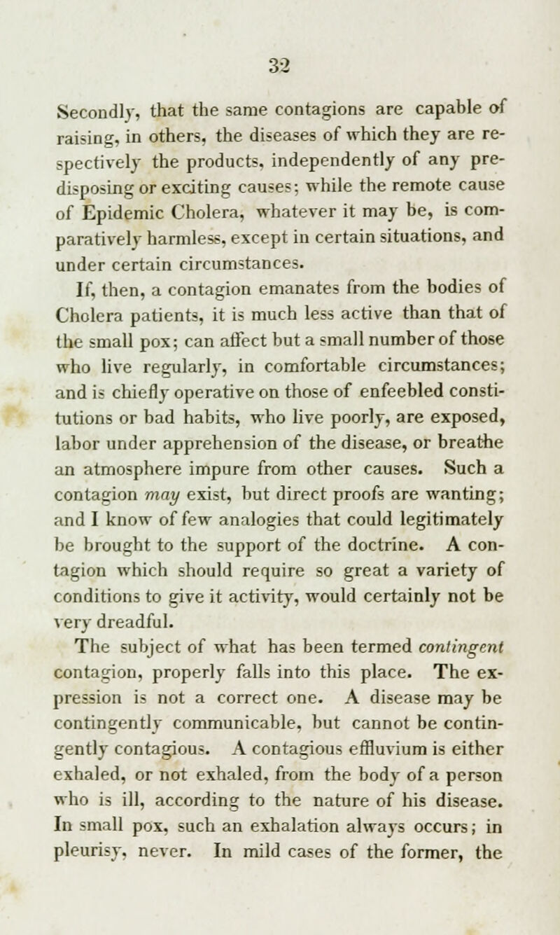 Secondly, that the same contagions are capable of raising, in others, the diseases of which they are re- spectively the products, independently of any pre- disposing or exciting causes; while the remote cause of Epidemic Cholera, whatever it may be, is com- paratively harmless, except in certain situations, and under certain circumstances. If, then, a contagion emanates from the bodies of Cholera patients, it is much less active than that of the small pox; can affect but a small number of those who live regularly, in comfortable circumstances; and is chiefly operative on those of enfeebled consti- tutions or bad habits, who live poorly, are exposed, labor under apprehension of the disease, or breathe an atmosphere impure from other causes. Such a contagion may exist, but direct proofs are wanting; and I know of few analogies that could legitimately be brought to the support of the doctrine. A con- tagion which should require so great a variety of conditions to give it activity, would certainly not be very dreadful. The subject of what has been termed contingent contagion, properly falls into this place. The ex- pression is not a correct one. A disease may be contingently communicable, but cannot be contin- gently contagious. A contagious effluvium is either exhaled, or not exhaled, from the bod}' of a person who is ill, according to the nature of his disease. In small pox, such an exhalation always occurs; in pleurisy, never. In mild cases of the former, the