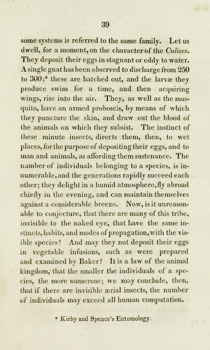 some systems is referred to the same family. Let us dwell, for a moment, on the character of the Culiccs. They deposit their eggs in stagnant or eddy to water. A single gnat has been observed to discharge from 250 to 300;* these are hatched out, and the larvas they produce swim for a time, and then acquiring wings, rise into the air. They, as well as the mus- quito, have an armed proboscis, by means of which they puncture the skin, and draw out the blood of the animals on which they subsist. The instinct of these minute insects, directs them, then, to wet places, for the purpose of depositing their eggs, and to man and animals, as affording them sustenance. The number of individuals belonging to a species, is in- numerable,and the generations rapidly succeed each other; they delight in a humid atmosphere,fly abroad chiefly in the evening, and can maintain themselves against a considerable breeze. Now, is it unreason- able to conjecture, that there are many of this tribe, invisible to the naked eye, that have the same in- stincts, habits, and modes of propagation, with the vis- ible species? And may they not deposit their eggs in vegetable infusions, such as were prepared and examined by Baker? It is a law of the animal kingdom, that the smaller the individuals of a spe- cies, the more numerous; we may conclude, then, that if there are invisible atrial insects, the number of individuals may exceed all human computation. * Kirby and Spence's Entomology.